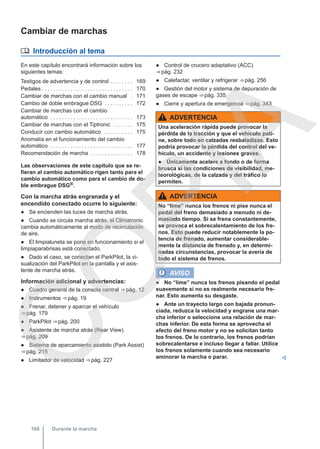 Cambiar de marchas
 Introducción al tema
En este capítulo encontrará información sobre los
siguientes temas:
Testigos de advertencia y de control . . . . . . . . 169
Pedales . . . . . . . . . . . . . . . . . . . . . . . . . . . . . . . . 170
Cambiar de marchas con el cambio manual . 171
Cambio de doble embrague DSG . . . . . . . . . . 172
Cambiar de marchas con el cambio
automático . . . . . . . . . . . . . . . . . . . . . . . . . . . . . 173
Cambiar de marchas con el Tiptronic . . . . . . . 175
Conducir con cambio automático . . . . . . . . . . 175
Anomalía en el funcionamiento del cambio
automático . . . . . . . . . . . . . . . . . . . . . . . . . . . . . 177
Recomendación de marcha . . . . . . . . . . . . . . . 178
Las observaciones de este capítulo que se re-
fieran al cambio automático rigen tanto para el
cambio automático como para el cambio de do-
ble embrague DSG®.
Con la marcha atrás engranada y el
encendido conectado ocurre lo siguiente:
● Se encienden las luces de marcha atrás.
● Cuando se circula marcha atrás, el Climatronic
cambia automáticamente al modo de recirculación
de aire.
● El limpialuneta se pone en funcionamiento si el
limpiaparabrisas está conectado.
● Dado el caso, se conectan el ParkPilot, la vi-
sualización del ParkPilot en la pantalla y el asis-
tente de marcha atrás.
Información adicional y advertencias:
● Cuadro general de la consola central ⇒ pág. 12
● Instrumentos ⇒ pág. 19
● Frenar, detener y aparcar el vehículo
⇒ pág. 179
● ParkPilot ⇒ pág. 200
● Asistente de marcha atrás (Rear View)
⇒ pág. 209
● Sistema de aparcamiento asistido (Park Assist)
⇒ pág. 215
● Limitador de velocidad ⇒ pág. 227
● Control de crucero adaptativo (ACC)
⇒ pág. 232
● Calefactar, ventilar y refrigerar ⇒ pág. 256
● Gestión del motor y sistema de depuración de
gases de escape ⇒ pág. 335
● Cierre y apertura de emergencia ⇒ pág. 343
ADVERTENCIA
Una aceleración rápida puede provocar la
pérdida de la tracción y que el vehículo pati-
ne, sobre todo en calzadas resbaladizas. Esto
podría provocar la pérdida del control del ve-
hículo, un accidente y lesiones graves.
● Únicamente acelere a fondo o de forma
brusca si las condiciones de visibilidad, me-
teorológicas, de la calzada y del tráfico lo
permiten.
ADVERTENCIA
No “lime” nunca los frenos ni pise nunca el
pedal del freno demasiado a menudo ni de-
masiado tiempo. Si se frena constantemente,
se provoca el sobrecalentamiento de los fre-
nos. Esto puede reducir notablemente la po-
tencia de frenado, aumentar considerable-
mente la distancia de frenado y, en determi-
nadas circunstancias, provocar la avería de
todo el sistema de frenos.
AVISO
● No “lime” nunca los frenos pisando el pedal
suavemente si no es realmente necesario fre-
nar. Esto aumenta su desgaste.
● Ante un trayecto largo con bajada pronun-
ciada, reduzca la velocidad y engrane una mar-
cha inferior o seleccione una relación de mar-
chas inferior. De esta forma se aprovecha el
efecto del freno motor y no se solicitan tanto
los frenos. De lo contrario, los frenos podrían
sobrecalentarse e incluso llegar a fallar. Utilice
los frenos solamente cuando sea necesario
aminorar la marcha o parar. 
Durante la marcha
168
C
O
P
I
A
 