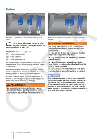 Pedales
Fig. 127 Pedales en vehículos con cambio ma-
nual.
Fig. 128 Pedales en vehículos con cambio auto-
mático.
Lea primero y tenga en cuenta la infor-
mación preliminar y las advertencias de
seguridad de la pág. 168.
Leyenda de la fig. 127 y fig. 128:
Pedal del acelerador
Pedal del freno
Pedal del embrague
El accionamiento y movimiento de los pedales no
deberá verse nunca entorpecido por ningún objeto
o alfombrilla.
Utilice únicamente alfombrillas que dejen libre el
área de los pedales y que estén fijadas en la zona
reposapiés de tal modo que no se desplacen.
Cuando falla uno de los circuitos del sistema de
frenos se tiene que pisar más a fondo el pedal del
freno para que el vehículo se detenga.
ADVERTENCIA
La presencia de objetos en la zona reposa-
piés del conductor puede dificultar el accio-
namiento de los pedales. Esto puede provo-

1
2
3
ADVERTENCIA (continuación)
car la pérdida del control del vehículo y au-
menta el riesgo de que se produzcan lesio-
nes graves.
● Asegúrese de que los pedales se puedan
accionar siempre sin dificultad.
● Fije siempre bien las alfombrillas en la zo-
na reposapiés.
● No coloque nunca otras alfombrillas u
otro tipo de revestimiento sobre la alfombrilla
que ya viene montada.
● Evite que puedan caer objetos en la zona
reposapiés del conductor durante la marcha.
AVISO
Los pedales siempre se deberán poder accio-
nar sin dificultad. Así, por ejemplo, cuando fa-
lla uno de los circuitos del sistema de frenos,
el recorrido del pedal del freno necesario para
detener el vehículo aumenta. En este caso se
tiene que pisar el pedal del freno más a fondo y
con más fuerza de lo habitual. 
Durante la marcha
170
C
O
P
I
A
 
