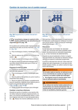 Cambiar de marchas con el cambio manual
Fig. 129 Esquema de un cambio manual de 5
marchas.
Fig. 130 Esquema de un cambio manual de 6
marchas.
Lea primero y tenga en cuenta la infor-
mación preliminar y las advertencias de
seguridad de la pág. 168.
En la palanca de cambios están representadas las
posiciones de cada una de las marchas ⇒ fig. 129
o ⇒ fig. 130.
● Pise el embrague a fondo y manténgalo pisa-
do.
● Sitúe la palanca de cambios en la posición de-
seada ⇒  .
● Suelte el pedal del embrague para embragar.
En algunos países el pedal del embrague tiene
que estar pisado a fondo para que el motor se
ponga en marcha.
Engranar la marcha atrás
● Engrane la marcha atrás únicamente cuando el
vehículo esté detenido.
● Pise el embrague a fondo y manténgalo pisa-
do ⇒  .
● Sitúe la palanca de cambios en punto muerto y
presiónela hacia abajo.
● Mueva la palanca de cambios completamente
hacia la izquierda y después hacia delante para si-
tuarla en la posición de la marcha atrás
⇒ fig. 129 R o ⇒ fig. 130 R .
● Suelte el pedal del embrague para embragar.
Cambiar a marchas inferiores
Durante la marcha, el cambio a una marcha infe-
rior debe realizarse siempre progresivamente, es
decir, a la marcha inmediatamente inferior y cuan-
do el régimen del motor no sea demasiado eleva-
do ⇒  . Reducir de marcha saltándose una o va-
 rias marchas a altas velocidades o a regímenes al-
tos del motor puede ocasionar daños en el embra-
gue y en el cambio, incluso aunque se mantenga
pisado el embrague ⇒  .
Kick-down
En los vehículos con limitador de velocidad
⇒ pág. 227, la función kick-down posibilita sobre-
pasar voluntariamente la velocidad programada,
p. ej., en las maniobras de adelantamiento.
Cuando se pisa el acelerador a fondo, la regula-
ción del limitador de velocidad se desactiva tempo-
ralmente al superar la velocidad programada.
Cuando la velocidad del vehículo vuelve estar por
debajo del valor programado y no se tiene el ace-
lerador pisado a fondo, se vuelve a activar la regu-
lación del limitador.
ADVERTENCIA
Si el motor está en marcha, el vehículo se po-
ne en movimiento en cuanto se engrana una
marcha y se suelta el pedal del embrague.
● No engrane nunca la marcha atrás mien-
tras el vehículo esté en movimiento.
ADVERTENCIA
Si se reduce de marcha inadecuadamente se-
leccionando una marcha demasiado baja, se
puede perder el control del vehículo y produ-
cirse un accidente y lesiones graves. 
Poner el motor en marcha, cambiar de marchas y aparcar 171
151.5M1.GV7.60
C
O
P
I
A
 