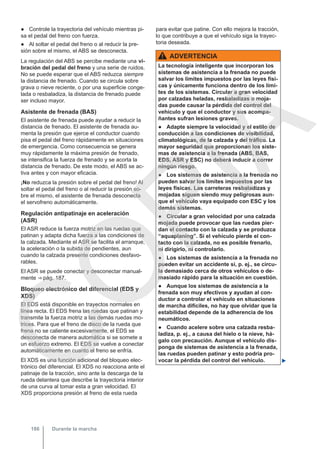 ● Controle la trayectoria del vehículo mientras pi-
sa el pedal del freno con fuerza.
● Al soltar el pedal del freno o al reducir la pre-
sión sobre el mismo, el ABS se desconecta.
La regulación del ABS se percibe mediante una vi-
bración del pedal del freno y una serie de ruidos.
No se puede esperar que el ABS reduzca siempre
la distancia de frenado. Cuando se circula sobre
grava o nieve reciente, o por una superficie conge-
lada o resbaladiza, la distancia de frenado puede
ser incluso mayor.
Asistente de frenada (BAS)
El asistente de frenada puede ayudar a reducir la
distancia de frenado. El asistente de frenada au-
menta la presión que ejerce el conductor cuando
pisa el pedal del freno rápidamente en situaciones
de emergencia. Como consecuencia se genera
muy rápidamente la máxima presión de frenado,
se intensifica la fuerza de frenado y se acorta la
distancia de frenado. De este modo, el ABS se ac-
tiva antes y con mayor eficacia.
¡No reduzca la presión sobre el pedal del freno! Al
soltar el pedal del freno o al reducir la presión so-
bre el mismo, el asistente de frenada desconecta
el servofreno automáticamente.
Regulación antipatinaje en aceleración
(ASR)
El ASR reduce la fuerza motriz en las ruedas que
patinan y adapta dicha fuerza a las condiciones de
la calzada. Mediante el ASR se facilita el arranque,
la aceleración o la subida de pendientes, aun
cuando la calzada presente condiciones desfavo-
rables.
El ASR se puede conectar y desconectar manual-
mente ⇒ pág. 187.
Bloqueo electrónico del diferencial (EDS y
XDS)
El EDS está disponible en trayectos normales en
línea recta. El EDS frena las ruedas que patinan y
transmite la fuerza motriz a las demás ruedas mo-
trices. Para que el freno de disco de la rueda que
frena no se caliente excesivamente, el EDS se
desconecta de manera automática si se somete a
un esfuerzo extremo. El EDS se vuelve a conectar
automáticamente en cuanto el freno se enfría.
El XDS es una función adicional del bloqueo elec-
trónico del diferencial. El XDS no reacciona ante el
patinaje de la tracción, sino ante la descarga de la
rueda delantera que describe la trayectoria interior
de una curva al tomar esta a gran velocidad. El
XDS proporciona presión al freno de esta rueda
para evitar que patine. Con ello mejora la tracción,
lo que contribuye a que el vehículo siga la trayec-
toria deseada.
ADVERTENCIA
La tecnología inteligente que incorporan los
sistemas de asistencia a la frenada no puede
salvar los límites impuestos por las leyes físi-
cas y únicamente funciona dentro de los lími-
tes de los sistemas. Circular a gran velocidad
por calzadas heladas, resbaladizas o moja-
das puede causar la pérdida del control del
vehículo y que el conductor y sus acompa-
ñantes sufran lesiones graves.
● Adapte siempre la velocidad y el estilo de
conducción a las condiciones de visibilidad,
climatológicas, de la calzada y del tráfico. La
mayor seguridad que proporcionan los siste-
mas de asistencia a la frenada (ABS, BAS,
EDS, ASR y ESC) no deberá inducir a correr
ningún riesgo.
● Los sistemas de asistencia a la frenada no
pueden salvar los límites impuestos por las
leyes físicas. Las carreteras resbaladizas y
mojadas siguen siendo muy peligrosas aun-
que el vehículo vaya equipado con ESC y los
demás sistemas.
● Circular a gran velocidad por una calzada
mojada puede provocar que las ruedas pier-
dan el contacto con la calzada y se produzca
“aquaplaning”. Si el vehículo pierde el con-
tacto con la calzada, no es posible frenarlo,
ni dirigirlo, ni controlarlo.
● Los sistemas de asistencia a la frenada no
pueden evitar un accidente si, p. ej., se circu-
la demasiado cerca de otros vehículos o de-
masiado rápido para la situación en cuestión.
● Aunque los sistemas de asistencia a la
frenada son muy efectivos y ayudan al con-
ductor a controlar el vehículo en situaciones
de marcha difíciles, no hay que olvidar que la
estabilidad depende de la adherencia de los
neumáticos.
● Cuando acelere sobre una calzada resba-
ladiza, p. ej., a causa del hielo o la nieve, há-
galo con precaución. Aunque el vehículo dis-
ponga de sistemas de asistencia a la frenada,
las ruedas pueden patinar y esto podría pro-
vocar la pérdida del control del vehículo. 
Durante la marcha
186
C
O
P
I
A
 