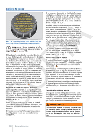Líquido de frenos
Fig. 136 En el vano motor: tapa del depósito del
líquido de frenos (representación esquemática).
Lea primero y tenga en cuenta la infor-
mación preliminar y las advertencias de
seguridad de la pág. 179.
El líquido de frenos absorbe humedad del aire con
el paso del tiempo. Un contenido excesivo de agua
en el líquido de frenos provoca daños en el siste-
ma de frenos. Por efecto del agua se reduce nota-
blemente el punto de ebullición del líquido de fre-
nos. Si el contenido de agua en el líquido de fre-
nos es excesivo, puede que se formen burbujas de
vapor en el sistema de frenos si estos se someten
a grandes esfuerzos o en caso de un frenazo de
emergencia. Las burbujas reducen la capacidad
de frenado, aumentan considerablemente la dis-
tancia de frenado e incluso pueden provocar la
avería de todo el sistema de frenos. La seguridad
de uno mismo y la de los demás usuarios de la vía
depende del funcionamiento correcto del sistema
de frenos en todo momento ⇒  .
Especificaciones del líquido de frenos
Volkswagen ha desarrollado un líquido de frenos
especial optimizado para el sistema de frenos del
vehículo. Para garantizar el funcionamiento óptimo
del sistema de frenos, Volkswagen recomienda ex-
presamente utilizar líquido de frenos conforme a la
norma VW 501 14.
Antes de utilizar un líquido de frenos se deberá
comprobar si las especificaciones del mismo, que
figuran en el envase, cumplen los requisitos del
vehículo.
En los concesionarios Volkswagen se puede ad-
quirir líquido de frenos que cumpla la norma
VW 501 14.

Si no estuviera disponible un líquido de frenos de
este tipo y por ello se tuviera que utilizar otro dife-
rente de gran calidad, se puede utilizar un líquido
de frenos que cumpla los requisitos de la norma
DIN ISO 4925 CLASS 4 o de la norma estadouni-
dense FMVSS 116 DOT 4.
No todos los líquidos de frenos que cumplen los
requisitos de la norma DIN ISO 4925 CLASS 4 o
de la norma estadounidense FMVSS 116 DOT 4
tienen la misma composición química. Algunos de
estos líquidos de frenos pueden contener sustan-
cias químicas que, con el tiempo, pueden destruir
o dañar piezas del sistema de frenos del vehículo.
Por ello, y para garantizar el funcionamiento co-
rrecto del sistema de frenos a largo plazo, Volks-
wagen recomienda utilizar líquido de frenos que
cumpla expresamente la norma VW 501 14.
Los líquidos de frenos conforme a la norma
VW 501 14 cumplen los requisitos de la norma
DIN ISO 4925 CLASS 4 y de la norma estadouni-
dense FMVSS 116 DOT 4.
Nivel del líquido de frenos
El nivel del líquido de frenos ha de encontrarse
siempre entre las marcas MIN y MAX del depósito
del líquido de frenos, es decir, por encima de la
marca MIN ⇒  .
No siempre es posible comprobar el nivel del líqui-
do de frenos, pues en algunos modelos los com-
ponentes del motor impiden ver el nivel del líquido
en el depósito. Si no se puede distinguir exacta-
mente el nivel del líquido de frenos, se deberá soli-
citar la ayuda de personal especializado.
El nivel del líquido de frenos disminuye ligeramen-
te durante la marcha debido al desgaste de las
pastillas de freno y al reajuste automático del fre-
no.
Cambiar el líquido de frenos
Encargue el cambio del líquido de frenos a un ta-
ller especializado. Volkswagen recomienda acudir
para ello a un concesionario Volkswagen. Solicite
siempre que se cargue líquido de frenos nuevo
que cumpla las especificaciones requeridas.
ADVERTENCIA
Si los frenos fallan o se reduce su capacidad
de frenado, puede que el nivel del líquido de
frenos esté demasiado bajo o que el líquido
en sí sea demasiado viejo o no sea adecua-
do. 
Durante la marcha
188
C
O
P
I
A
 
