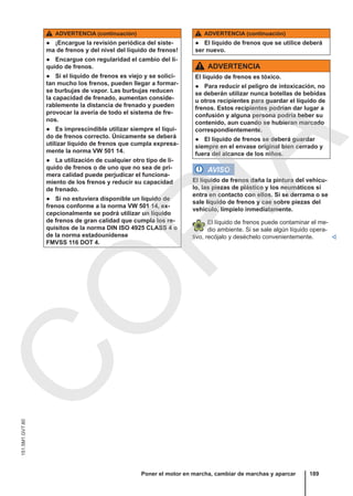 ADVERTENCIA (continuación)
● ¡Encargue la revisión periódica del siste-
ma de frenos y del nivel del líquido de frenos!
● Encargue con regularidad el cambio del lí-
quido de frenos.
● Si el líquido de frenos es viejo y se solici-
tan mucho los frenos, pueden llegar a formar-
se burbujas de vapor. Las burbujas reducen
la capacidad de frenado, aumentan conside-
rablemente la distancia de frenado y pueden
provocar la avería de todo el sistema de fre-
nos.
● Es imprescindible utilizar siempre el líqui-
do de frenos correcto. Únicamente se deberá
utilizar líquido de frenos que cumpla expresa-
mente la norma VW 501 14.
● La utilización de cualquier otro tipo de lí-
quido de frenos o de uno que no sea de pri-
mera calidad puede perjudicar el funciona-
miento de los frenos y reducir su capacidad
de frenado.
● Si no estuviera disponible un líquido de
frenos conforme a la norma VW 501 14, ex-
cepcionalmente se podrá utilizar un líquido
de frenos de gran calidad que cumpla los re-
quisitos de la norma DIN ISO 4925 CLASS 4 o
de la norma estadounidense
FMVSS 116 DOT 4.
ADVERTENCIA (continuación)
● El líquido de frenos que se utilice deberá
ser nuevo.
ADVERTENCIA
El líquido de frenos es tóxico.
● Para reducir el peligro de intoxicación, no
se deberán utilizar nunca botellas de bebidas
u otros recipientes para guardar el líquido de
frenos. Estos recipientes podrían dar lugar a
confusión y alguna persona podría beber su
contenido, aun cuando se hubieran marcado
correspondientemente.
● El líquido de frenos se deberá guardar
siempre en el envase original bien cerrado y
fuera del alcance de los niños.
AVISO
El líquido de frenos daña la pintura del vehícu-
lo, las piezas de plástico y los neumáticos si
entra en contacto con ellos. Si se derrama o se
sale líquido de frenos y cae sobre piezas del
vehículo, límpielo inmediatamente.
El líquido de frenos puede contaminar el me-
dio ambiente. Si se sale algún líquido opera-
tivo, recójalo y deséchelo convenientemente. 
Poner el motor en marcha, cambiar de marchas y aparcar 189
151.5M1.GV7.60
C
O
P
I
A
 
