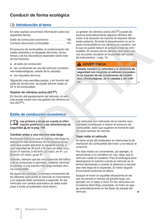 Conducir de forma ecológica
 Introducción al tema
En este capítulo encontrará información sobre los
siguientes temas:
Estilo de conducción económico . . . . . . . . . . . 190
Conducir ahorrando combustible . . . . . . . . . . . 191
El consumo de combustible, la contaminación del
medio ambiente y el desgaste del motor, de los
frenos y de los neumáticos dependen sobre todo
de tres factores:
● el estilo de conducción
● las condiciones de uso del vehículo (condicio-
nes meteorológicas, estado de la calzada)
● los requisitos técnicos
Siguiendo unas sencillas pautas, y en función del
estilo de conducción, se puede ahorrar hasta un
25 % de combustible.
Gestión de cilindros activa (ACT®)
En función del equipamiento del vehículo, el vehí-
culo puede contar con una gestión de cilindros ac-
tiva (ACT®).
La gestión de cilindros activa (ACT®) puede de-
sactivar automáticamente algunos cilindros del
motor si la situación de marcha no requiere dema-
siada potencia. Durante la desactivación no se in-
yecta combustible en los cilindros en cuestión, con
lo que se puede reducir el consumo total de com-
bustible. El número de los cilindros que están acti-
vos se puede visualizar en la pantalla del cuadro
de instrumentos ⇒ pág. 19.
ADVERTENCIA
Adapte siempre la velocidad y la distancia de
seguridad con respecto al vehículo preceden-
te en función de las condiciones de visibili-
dad, climatológicas, de la calzada y del tráfi-
co. 
Estilo de conducción económico
Lea primero y tenga en cuenta la infor-
mación preliminar y las advertencias de
seguridad de la pág. 190.
Cambiar antes a una marcha más larga
El principio básico es que la marcha más larga es
siempre la más económica. En la mayoría de los
vehículos puede aplicarse la siguiente norma: a
una velocidad de 30 km/h (18 mph) se debe circu-
lar en 3ª marcha; a 40 km/h (25 mph), en 4ª, y a
50 km/h (31 mph), ya en 5ª.
Además, siempre que las circunstancias del tráfico
y de la conducción lo permitan, “saltarse marchas”
al cambiar a una marcha más larga también aho-
rra combustible.
No apure las marchas. La primera únicamente de-
be utilizarse para poner el vehículo en movimiento
y en seguida debe cambiarse a segunda. En los
vehículos con cambio automático se debe evitar
pisar a fondo el acelerador (kick-down).
 Los vehículos con indicación de la marcha reco-
mendada contribuyen a reducir el consumo de
combustible, dado que sugieren el momento ópti-
mo para cambiar de marcha.
Dejar rodar el vehículo
Al retirar el pie del acelerador se interrumpe la ali-
mentación de combustible del motor y se reduce el
consumo.
Por este motivo es conveniente, por ejemplo, al
aproximarse a un semáforo en rojo, dejar que el
vehículo ruede sin acelerar. Pise el embrague para
desengranar la marcha cuando el vehículo se ra-
lentice demasiado o cuando la distancia a recorrer
sea más larga de lo esperado. El motor seguirá
funcionando entonces al ralentí.
Apague el motor en aquellas situaciones en las
que se prevea un tiempo de parada largo, por
ejemplo, en un paso a nivel. En los vehículos con
el sistema Start-Stop conectado, el motor se apa-
ga automáticamente en las fases de parada del
vehículo. 
Durante la marcha
190
C
O
P
I
A
 