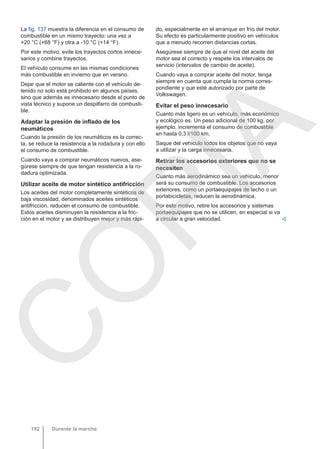 La fig. 137 muestra la diferencia en el consumo de
combustible en un mismo trayecto: una vez a
+20 °C (+68 °F) y otra a -10 °C (+14 °F).
Por este motivo, evite los trayectos cortos innece-
sarios y combine trayectos.
El vehículo consume en las mismas condiciones
más combustible en invierno que en verano.
Dejar que el motor se caliente con el vehículo de-
tenido no solo está prohibido en algunos países,
sino que además es innecesario desde el punto de
vista técnico y supone un despilfarro de combusti-
ble.
Adaptar la presión de inflado de los
neumáticos
Cuando la presión de los neumáticos es la correc-
ta, se reduce la resistencia a la rodadura y con ello
el consumo de combustible.
Cuando vaya a comprar neumáticos nuevos, ase-
gúrese siempre de que tengan resistencia a la ro-
dadura optimizada.
Utilizar aceite de motor sintético antifricción
Los aceites del motor completamente sintéticos de
baja viscosidad, denominados aceites sintéticos
antifricción, reducen el consumo de combustible.
Estos aceites disminuyen la resistencia a la fric-
ción en el motor y se distribuyen mejor y más rápi-
do, especialmente en el arranque en frío del motor.
Su efecto es particularmente positivo en vehículos
que a menudo recorren distancias cortas.
Asegúrese siempre de que el nivel del aceite del
motor sea el correcto y respete los intervalos de
servicio (intervalos de cambio de aceite).
Cuando vaya a comprar aceite del motor, tenga
siempre en cuenta que cumpla la norma corres-
pondiente y que esté autorizado por parte de
Volkswagen.
Evitar el peso innecesario
Cuanto más ligero es un vehículo, más económico
y ecológico es. Un peso adicional de 100 kg, por
ejemplo, incrementa el consumo de combustible
en hasta 0,3 l/100 km.
Saque del vehículo todos los objetos que no vaya
a utilizar y la carga innecesaria.
Retirar los accesorios exteriores que no se
necesiten
Cuanto más aerodinámico sea un vehículo, menor
será su consumo de combustible. Los accesorios
exteriores, como un portaequipajes de techo o un
portabicicletas, reducen la aerodinámica.
Por este motivo, retire los accesorios y sistemas
portaequipajes que no se utilicen, en especial si va
a circular a gran velocidad. 
Durante la marcha
192
C
O
P
I
A
 