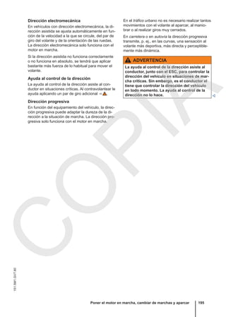 Dirección electromecánica
En vehículos con dirección electromecánica, la di-
rección asistida se ajusta automáticamente en fun-
ción de la velocidad a la que se circule, del par de
giro del volante y de la orientación de las ruedas.
La dirección electromecánica solo funciona con el
motor en marcha.
Si la dirección asistida no funciona correctamente
o no funciona en absoluto, se tendrá que aplicar
bastante más fuerza de lo habitual para mover el
volante.
Ayuda al control de la dirección
La ayuda al control de la dirección asiste al con-
ductor en situaciones críticas. Al contravolantear le
ayuda aplicando un par de giro adicional ⇒  .
Dirección progresiva
En función del equipamiento del vehículo, la direc-
ción progresiva puede adaptar la dureza de la di-
rección a la situación de marcha. La dirección pro-
gresiva solo funciona con el motor en marcha.
En el tráfico urbano no es necesario realizar tantos
movimientos con el volante al aparcar, al manio-
brar o al realizar giros muy cerrados.
En carretera o en autovía la dirección progresiva
transmite, p. ej., en las curvas, una sensación al
volante más deportiva, más directa y perceptible-
mente más dinámica.
ADVERTENCIA
La ayuda al control de la dirección asiste al
conductor, junto con el ESC, para controlar la
dirección del vehículo en situaciones de mar-
cha críticas. Sin embargo, es el conductor el
tiene que controlar la dirección del vehículo
en todo momento. La ayuda al control de la
dirección no lo hace. 
Poner el motor en marcha, cambiar de marchas y aparcar 195
151.5M1.GV7.60
C
O
P
I
A
 