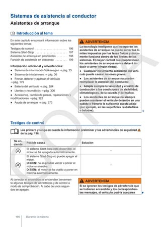Sistemas de asistencia al conductor
Asistentes de arranque
 Introducción al tema
En este capítulo encontrará información sobre los
siguientes temas:
Testigos de control . . . . . . . . . . . . . . . . . . . . . . 196
Sistema Start-Stop . . . . . . . . . . . . . . . . . . . . . . 197
Asistente de arranque en pendientes . . . . . . . 198
Función de asistencia en descenso . . . . . . . . 199
Información adicional y advertencias:
● Sistema de información Volkswagen ⇒ pág. 25
● Sistema de infotainment ⇒ pág. 30
● Frenar, detener y aparcar el vehículo
⇒ pág. 179
● Batería del vehículo ⇒ pág. 284
● Llantas y neumáticos ⇒ pág. 306
● Accesorios, cambio de piezas, reparaciones y
modificaciones ⇒ pág. 322
● Ayuda de arranque ⇒ pág. 373
ADVERTENCIA
La tecnología inteligente que incorporan los
asistentes de arranque no puede salvar los lí-
mites impuestos por las leyes físicas y única-
mente funciona dentro de los límites de los
sistemas. El mayor confort que proporcionan
los asistentes de arranque nunca deberá in-
ducir a correr ningún riesgo.
● Cualquier movimiento accidental del vehí-
culo puede causar lesiones graves.
● Los asistentes de arranque no pueden
reemplazar la atención del conductor.
● Adapte siempre la velocidad y el estilo de
conducción a las condiciones de visibilidad,
climatológicas, de la calzada y del tráfico.
● Los asistentes de arranque no siempre
pueden mantener el vehículo detenido en una
subida o frenarlo lo suficiente cuesta abajo
(por ejemplo, en las superficies resbaladizas
o heladas). 
Testigos de control
Lea primero y tenga en cuenta la información preliminar y las advertencias de seguridad
de la pág. 196.
Se en-
ciende
Posible causa Solución

El sistema Start-Stop está disponible, el
motor se ha apagado automáticamente.
–

El sistema Start-Stop no puede apagar el
motor.
O BIEN: no es posible volver a poner el
motor en marcha.
O BIEN: el motor se ha vuelto a poner en
marcha automáticamente.
–

Al conectar el encendido se encienden brevemen-
te algunos testigos de advertencia y de control a
modo de comprobación. Al cabo de unos segun-
dos se apagan.
ADVERTENCIA
Si se ignoran los testigos de advertencia que
se hubieran encendido y los correspondien-
tes mensajes, el vehículo podría quedarse 
Durante la marcha
196
C
O
P
I
A
 