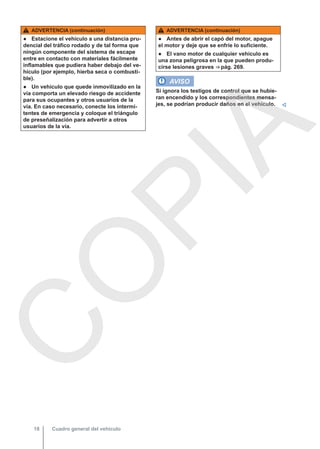 ADVERTENCIA (continuación)
● Estacione el vehículo a una distancia pru-
dencial del tráfico rodado y de tal forma que
ningún componente del sistema de escape
entre en contacto con materiales fácilmente
inflamables que pudiera haber debajo del ve-
hículo (por ejemplo, hierba seca o combusti-
ble).
● Un vehículo que quede inmovilizado en la
vía comporta un elevado riesgo de accidente
para sus ocupantes y otros usuarios de la
vía. En caso necesario, conecte los intermi-
tentes de emergencia y coloque el triángulo
de preseñalización para advertir a otros
usuarios de la vía.
ADVERTENCIA (continuación)
● Antes de abrir el capó del motor, apague
el motor y deje que se enfríe lo suficiente.
● El vano motor de cualquier vehículo es
una zona peligrosa en la que pueden produ-
cirse lesiones graves ⇒ pág. 269.
AVISO
Si ignora los testigos de control que se hubie-
ran encendido y los correspondientes mensa-
jes, se podrían producir daños en el vehículo. 
Cuadro general del vehículo
18
C
O
P
I
A
 