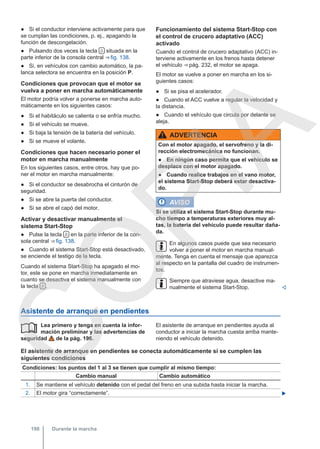 ● Si el conductor interviene activamente para que
se cumplan las condiciones, p. ej., apagando la
función de descongelación.
● Pulsando dos veces la tecla  situada en la
parte inferior de la consola central ⇒ fig. 138.
● Si, en vehículos con cambio automático, la pa-
lanca selectora se encuentra en la posición P.
Condiciones que provocan que el motor se
vuelva a poner en marcha automáticamente
El motor podría volver a ponerse en marcha auto-
máticamente en los siguientes casos:
● Si el habitáculo se calienta o se enfría mucho.
● Si el vehículo se mueve.
● Si baja la tensión de la batería del vehículo.
● Si se mueve el volante.
Condiciones que hacen necesario poner el
motor en marcha manualmente
En los siguientes casos, entre otros, hay que po-
ner el motor en marcha manualmente:
● Si el conductor se desabrocha el cinturón de
seguridad.
● Si se abre la puerta del conductor.
● Si se abre el capó del motor.
Activar y desactivar manualmente el
sistema Start-Stop
● Pulse la tecla  en la parte inferior de la con-
sola central ⇒ fig. 138.
● Cuando el sistema Start-Stop está desactivado,
se enciende el testigo de la tecla.
Cuando el sistema Start-Stop ha apagado el mo-
tor, este se pone en marcha inmediatamente en
cuanto se desactiva el sistema manualmente con
la tecla  .
Funcionamiento del sistema Start-Stop con
el control de crucero adaptativo (ACC)
activado
Cuando el control de crucero adaptativo (ACC) in-
terviene activamente en los frenos hasta detener
el vehículo ⇒ pág. 232, el motor se apaga.
El motor se vuelve a poner en marcha en los si-
guientes casos:
● Si se pisa el acelerador.
● Cuando el ACC vuelve a regular la velocidad y
la distancia.
● Cuando el vehículo que circula por delante se
aleja.
ADVERTENCIA
Con el motor apagado, el servofreno y la di-
rección electromecánica no funcionan.
● En ningún caso permita que el vehículo se
desplace con el motor apagado.
● Cuando realice trabajos en el vano motor,
el sistema Start-Stop deberá estar desactiva-
do.
AVISO
Si se utiliza el sistema Start-Stop durante mu-
cho tiempo a temperaturas exteriores muy al-
tas, la batería del vehículo puede resultar daña-
da.
En algunos casos puede que sea necesario
volver a poner el motor en marcha manual-
mente. Tenga en cuenta el mensaje que aparezca
al respecto en la pantalla del cuadro de instrumen-
tos.
Siempre que atraviese agua, desactive ma-
nualmente el sistema Start-Stop. 
Asistente de arranque en pendientes
Lea primero y tenga en cuenta la infor-
mación preliminar y las advertencias de
seguridad de la pág. 196.
 El asistente de arranque en pendientes ayuda al
conductor a iniciar la marcha cuesta arriba mante-
niendo el vehículo detenido.
El asistente de arranque en pendientes se conecta automáticamente si se cumplen las
siguientes condiciones
Condiciones: los puntos del 1 al 3 se tienen que cumplir al mismo tiempo:
Cambio manual Cambio automático
1. Se mantiene el vehículo detenido con el pedal del freno en una subida hasta iniciar la marcha.
2. El motor gira “correctamente”. 
Durante la marcha
198
C
O
P
I
A
 