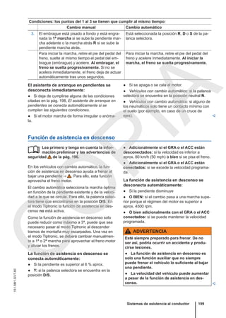 Condiciones: los puntos del 1 al 3 se tienen que cumplir al mismo tiempo:
Cambio manual Cambio automático
3. El embrague está pisado a fondo y está engra-
nada la 1ª marcha si se sube la pendiente mar-
cha adelante o la marcha atrás R si se sube la
pendiente marcha atrás.
Está seleccionada la posición R, D o S de la pa-
lanca selectora.
Para iniciar la marcha, retire el pie del pedal del
freno, suelte al mismo tiempo el pedal del em-
brague (embrague) y acelere. Al embragar, el
freno se suelta progresivamente. Si no se
acelera inmediatamente, el freno deja de actuar
automáticamente tras unos segundos.
Para iniciar la marcha, retire el pie del pedal del
freno y acelere inmediatamente. Al iniciar la
marcha, el freno se suelta progresivamente.
El asistente de arranque en pendientes se
desconecta inmediatamente:
● Si deja de cumplirse alguna de las condiciones
citadas en la pág. 198, El asistente de arranque en
pendientes se conecta automáticamente si se
cumplen las siguientes condiciones.
● Si el motor marcha de forma irregular o anóma-
la.
● Si se apaga o se cala el motor.
● Vehículos con cambio automático: si la palanca
selectora se encuentra en la posición neutral N.
● Vehículos con cambio automático: si alguno de
los neumáticos solo tiene un contacto mínimo con
el suelo (por ejemplo, en caso de un cruce de
ejes). 
Función de asistencia en descenso
Lea primero y tenga en cuenta la infor-
mación preliminar y las advertencias de
seguridad de la pág. 196.
En los vehículos con cambio automático, la fun-
ción de asistencia en descenso ayuda a frenar al
bajar una pendiente ⇒  . Para ello, esta función
aprovecha el freno motor.
El cambio automático selecciona la marcha óptima
en función de la pendiente existente y de la veloci-
dad a la que se circule. Para ello, la palanca selec-
tora tiene que encontrarse en la posición D/S. En
el modo Tiptronic la función de asistencia en des-
censo no está activa.
Como la función de asistencia en descenso solo
puede reducir como máximo a 3ª, puede que sea
necesario pasar al modo Tiptronic al descender
tramos de montaña muy escarpados. Una vez en
el modo Tiptronic, se deberá cambiar manualmen-
te a 1ª o 2ª marcha para aprovechar el freno motor
y aliviar los frenos.
La función de asistencia en descenso se
conecta automáticamente:
● Si la pendiente es superior al 6 % aprox.
● Y: si la palanca selectora se encuentra en la
posición D/S.
 ● Adicionalmente si el GRA o el ACC están
desconectados: si la velocidad es inferior a
aprox. 80 km/h (50 mph) o bien si se pisa el freno.
● Adicionalmente si el GRA o el ACC están
conectados: si se excede la velocidad programa-
da.
La función de asistencia en descenso se
desconecta automáticamente:
● Si la pendiente disminuye
● O BIEN: si el cambio pasa a una marcha supe-
rior porque el régimen del motor es superior a
aprox. 4500 rpm.
● O bien adicionalmente con el GRA o el ACC
conectados: si se puede mantener la velocidad
programada.
ADVERTENCIA
Esté siempre preparado para frenar. De no
ser así, podría ocurrir un accidente y produ-
cirse lesiones.
● La función de asistencia en descenso es
solo una función auxiliar que no siempre
puede frenar el vehículo lo suficiente al bajar
una pendiente.
● La velocidad del vehículo puede aumentar
a pesar de la función de asistencia en des-
censo. 
Sistemas de asistencia al conductor 199
151.5M1.GV7.60
C
O
P
I
A
 