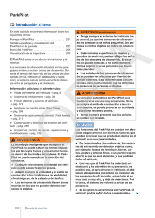 ParkPilot
 Introducción al tema
En este capítulo encontrará información sobre los
siguientes temas:
Manejar el ParkPilot . . . . . . . . . . . . . . . . . . . . . 201
Señales acústicas y visualización del
ParkPilot en la pantalla . . . . . . . . . . . . . . . . . . . 203
Menú del ParkPilot . . . . . . . . . . . . . . . . . . . . . . 206
Visualización de la trayectoria . . . . . . . . . . . . . 207
El ParkPilot asiste al conductor al maniobrar y al
aparcar.
Los sensores de ultrasonido situados en los para-
golpes emiten y reciben ondas de ultrasonido. Du-
rante el tiempo del recorrido de las ondas de ultra-
sonido (envío, reflexión en obstáculos y recep-
ción), el sistema calcula continuamente la distan-
cia entre el paragolpes y el obstáculo.
Información adicional y advertencias:
● Vistas del exterior del vehículo ⇒ pág. 6
● Sistema de infotainment ⇒ pág. 30
● Frenar, detener y aparcar el vehículo
⇒ pág. 179
● Asistente de marcha atrás (Rear View)
⇒ pág. 209
● Sistema de aparcamiento asistido (Park Assist)
⇒ pág. 215
● Conservación y limpieza del exterior del vehí-
culo ⇒ pág. 289
● Accesorios, cambio de piezas, reparaciones y
modificaciones ⇒ pág. 322
ADVERTENCIA
La tecnología inteligente que incorpora el
ParkPilot no puede salvar los límites impues-
tos por las leyes físicas y únicamente funcio-
na dentro de los límites del sistema. El Park-
Pilot no puede reemplazar la atención del
conductor.
● Cualquier movimiento accidental del vehí-
culo puede causar lesiones graves.
● Adapte siempre la velocidad y el estilo de
conducción a las condiciones de visibilidad,
climatológicas, de la calzada y del tráfico.
● Los sensores de ultrasonido tienen zonas
muertas en las que no pueden detectar per-
sonas ni objetos.
ADVERTENCIA (continuación)
● Tenga siempre el entorno del vehículo ba-
jo control, ya que los sensores de ultrasoni-
do no detectan a los niños pequeños, los ani-
males o ciertos objetos en todas las situacio-
nes.
● Determinadas superficies de objetos y
prendas de vestir no pueden reflejar las seña-
les de los sensores de ultrasonido. El siste-
ma no puede detectar, o no correctamente,
dichos objetos ni a las personas que lleven
tales prendas.
● Las señales de los sensores de ultrasoni-
do se pueden ver afectadas por fuentes de
sonido externas. Bajo determinadas circuns-
tancias, esto podría impedir que se detectara
la presencia de personas u objetos.
ADVERTENCIA
La conexión automática del ParkPilot solo
funciona si se circula muy lentamente. Si no
se adapta el estilo de conducción a las cir-
cunstancias, se puede provocar un accidente
y ocasionar lesiones graves.
● Tenga siempre presente que las señales
se emiten con retardo.
AVISO
Las funciones del ParkPilot se pueden ver afec-
tadas negativamente por diversos factores que
pueden provocar que se produzcan daños en el
vehículo o en sus proximidades.
● En determinadas circunstancias, los senso-
res de ultrasonido no detectan objetos como,
por ejemplo, lanzas de remolque, barras, va-
llas, postes y árboles finos, o un portón trasero
abierto o que se esté abriendo, y que podrían
dañar el vehículo.
● Una vez que el ParkPilot ha detectado un
obstáculo y ha advertido de su presencia, es
posible que, al aproximarse el vehículo, el obs-
táculo desaparezca del ámbito de medición de
los sensores de ultrasonido, sobre todo si es
muy bajo o muy alto, y deje de detectarse. Por
lo tanto, el sistema no volverá a avisar de su
presencia.
● Si se ignora la advertencia del ParkPilot, el
vehículo podría sufrir daños considerables. 
Durante la marcha
200
C
O
P
I
A
 