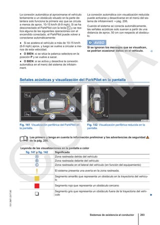 La conexión automática al aproximarse el vehículo
lentamente a un obstáculo situado en la parte de-
lantera solo funciona la primera vez que se circula
a menos de aprox. 10-15 km/h (6-9 mph). Si se ha
desconectado el ParkPilot con la tecla  y se rea-
liza alguna de las siguientes operaciones con el
encendido conectado, el ParkPilot puede volver a
conectarse automáticamente:
● Si se acelera el vehículo a más de 10-15 km/h
(6-9 mph) aprox. y luego se vuelve a circular a me-
nos de esta velocidad.
● O BIEN: si se sitúa la palanca selectora en la
posición P y se vuelve a sacar.
● O BIEN: si se activa y desactiva la conexión
automática en el menú del sistema de infotain-
ment.
La conexión automática con visualización reducida
puede activarse y desactivarse en el menú del sis-
tema de infotainment ⇒ pág. 206.
Cuando el sistema se conecta automáticamente,
las señales acústicas solo suenan a partir de una
distancia de aprox. 50 cm con respecto al obstácu-
lo.
AVISO
Si se ignoran los mensajes que se visualicen,
se podrían ocasionar daños en el vehículo. 
Señales acústicas y visualización del ParkPilot en la pantalla
Fig. 141 Visualización periférica del ParkPilot en
la pantalla.
Fig. 142 Visualización periférica reducida en la
pantalla.
Lea primero y tenga en cuenta la información preliminar y las advertencias de seguridad
de la pág. 200.
Leyenda de las visualizaciones en la pantalla a color
fig. 141 y fig. 142 Significado
A Zona rastreada detrás del vehículo
B Zona rastreada delante del vehículo
C Zona rastreada en el lateral del vehículo (en función del equipamiento)
 El sistema presenta una avería en la zona rastreada.

Segmento amarillo que representa un obstáculo en la trayectoria del vehícu-
lo
 Segmento rojo que representa un obstáculo cercano

Segmento gris que representa un obstáculo fuera de la trayectoria del vehí-
culo 

Sistemas de asistencia al conductor 203
151.5M1.GV7.60
C
O
P
I
A
 
