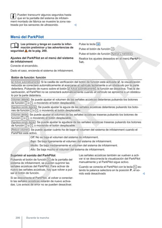 Pueden transcurrir algunos segundos hasta
que en la pantalla del sistema de infotain-
ment montado de fábrica se muestre la zona ras-
treada por los sensores de ultrasonido. 
Menú del ParkPilot
Lea primero y tenga en cuenta la infor-
mación preliminar y las advertencias de
seguridad de la pág. 200.
Ajustes del ParkPilot en el menú del sistema
de infotainment
Conecte el encendido.
Dado el caso, encienda el sistema de infotainment.
 Pulse la tecla  .
Pulse el botón de función  .
Pulse el botón de función Aparcar y maniobrar .
Realice los ajustes deseados en el menú ParkPi-
lot.
Botón de función: función
 Activar automáticamente : Si la casilla de verificación del botón de función está activada , la visualización
reducida se conectará automáticamente al acercarse el vehículo lentamente a un obstáculo por la parte
delantera. Pulsando de nuevo sobre el botón  Activar automáticamente , la función se desactiva. Tras la de-
sactivación, el ParkPilot no se conectará automáticamente cuando el vehículo se aproxime a un obstácu-
lo por la parte delantera.
Volumen delante : Se puede ajustar el volumen de las señales acústicas delanteras pulsando los botones
de función - o + , o moviendo el botón desplazable.
Agudeza sonido delante : Se puede ajustar la aguza de las señales acústicas delanteras pulsando los boto-
nes de función - o + , o moviendo el botón desplazable.
Volumen detrás : Se puede ajustar el volumen de las señales acústicas traseras pulsando los botones de
función - o + , o moviendo el botón desplazable.
Agudeza sonido detrás : Se puede ajustar la agudeza de las señales acústicas traseras pulsando los botones
de función - o + , o moviendo el botón desplazable.
Reducir volumen : Se puede ajustar cuánto ha de bajar el volumen del sistema de infotainment cuando el
ParkPilot está activo.
Off: No se baja el volumen del sistema de infotainment.
Bajo: Se baja ligeramente el volumen del sistema de infotainment.
Medio: Se baja medianamente el volumen del sistema de infotainment.
Alto: Se baja mucho el volumen del sistema de infotainment.
Suprimir el sonido del ParkPilot
Pulsando el botón de función  de la pantalla del
sistema de infotainment, se pueden suprimir las
señales acústicas del ParkPilot. Para activar de
nuevo las señales acústicas, hay que volver a pul-
sar el botón de función.
Si se desconecta el ParkPilot, al volver a conectar-
lo las señales acústicas estarán de nuevo activa-
das. Los avisos de error no se pueden desactivar.
Las señales acústicas también se vuelven a acti-
var si se desconecta la visualización del ParkPilot
manualmente y el ParkPilot sigue activo.
Cuando se conecta el ParkPilot con la tecla  es-
tando la palanca selectora en la posición P, el so-
nido está desactivado 
Durante la marcha
206
C
O
P
I
A
 