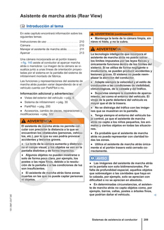 Asistente de marcha atrás (Rear View)
 Introducción al tema
En este capítulo encontrará información sobre los
siguientes temas:
Instrucciones de uso . . . . . . . . . . . . . . . . . . . . . 210
Cámara . . . . . . . . . . . . . . . . . . . . . . . . . . . . . . . . 210
Manejar el asistente de marcha atrás . . . . . . . 211
Aparcar . . . . . . . . . . . . . . . . . . . . . . . . . . . . . . . . 213
Una cámara incorporada en el portón trasero
⇒ fig. 145 asiste al conductor al aparcar marcha
atrás o maniobrar. La imagen de la cámara se vi-
sualiza junto a unas líneas de orientación proyec-
tadas por el sistema en la pantalla del sistema de
infotainment montado de fábrica.
Las funciones y representaciones del asistente de
marcha atrás pueden variar dependiendo de si el
vehículo cuenta con ParkPilot o no.
Información adicional y advertencias:
● Vistas del exterior del vehículo ⇒ pág. 6
● Sistema de infotainment ⇒ pág. 30
● ParkPilot ⇒ pág. 200
● Accesorios, cambio de piezas, reparaciones y
modificaciones ⇒ pág. 322
ADVERTENCIA
El asistente de marcha atrás no permite cal-
cular con precisión la distancia a la que se
encuentran los obstáculos (personas, vehícu-
los, etc.), por lo que su uso podría provocar
accidentes y lesiones graves.
● La lente de la cámara aumenta y distorsio-
na el campo visual, y los objetos se ven en la
pantalla distintos y de forma imprecisa.
● Algunos objetos no pueden mostrarse o
solo de forma poco clara, por ejemplo, los
postes o las rejas finos, debido a la resolu-
ción de la pantalla o si las condiciones de luz
son insuficientes.
● El asistente de marcha atrás tiene zonas
muertas en las que no puede captar personas
ni objetos.
ADVERTENCIA (continuación)
● Mantenga la lente de la cámara limpia, sin
nieve ni hielo, y no la cubra.
ADVERTENCIA
La tecnología inteligente que incorpora el
asistente de marcha atrás no puede salvar
los límites impuestos por las leyes físicas y
únicamente funciona dentro de los límites del
sistema. Si se utiliza de forma negligente o
involuntaria, se pueden producir accidentes y
lesiones graves. El sistema no puede reem-
plazar la atención del conductor.
● Adapte siempre la velocidad y el estilo de
conducción a las condiciones de visibilidad,
climatológicas, de la calzada y del tráfico.
● Supervise siempre la maniobra de aparca-
miento, así como el entorno del vehículo. El
viraje de la parte delantera del vehículo es
mayor que el de la trasera.
● No se distraiga del tráfico con las imáge-
nes que se muestran en la pantalla.
● Tenga siempre el entorno del vehículo ba-
jo control, ya que el asistente de marcha
atrás no capta a los niños pequeños, los ani-
males y ciertos objetos en todas las situacio-
nes.
● Es probable que el asistente de marcha
atrás no pueda representar con claridad to-
das las zonas.
● Utilice el asistente de marcha atrás única-
mente si el portón trasero está cerrado co-
rrectamente.
AVISO
● Las imágenes del asistente de marcha atrás
en la pantalla son solo bidimensionales. Por
falta de profundidad espacial, aquellos objetos
que sobresalgan o las cavidades que haya en
la calzada, por ejemplo, solo se aprecian con
dificultad o no se aprecian en absoluto.
● En determinadas circunstancias, el asisten-
te de marcha atrás no capta objetos como, por
ejemplo, barras, vallas, postes o árboles finos,
que podrían dañar el vehículo. 
Sistemas de asistencia al conductor 209
151.5M1.GV7.60
C
O
P
I
A
 
