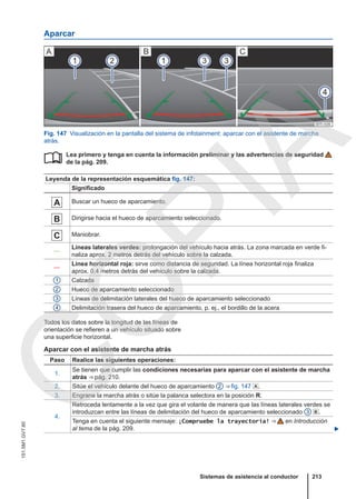 Aparcar
Fig. 147 Visualización en la pantalla del sistema de infotainment: aparcar con el asistente de marcha
atrás.
Lea primero y tenga en cuenta la información preliminar y las advertencias de seguridad
de la pág. 209.
Leyenda de la representación esquemática fig. 147:
Significado
 Buscar un hueco de aparcamiento.
 Dirigirse hacia el hueco de aparcamiento seleccionado.
 Maniobrar.
—
Líneas laterales verdes: prolongación del vehículo hacia atrás. La zona marcada en verde fi-
naliza aprox. 2 metros detrás del vehículo sobre la calzada.
—
Línea horizontal roja: sirve como distancia de seguridad. La línea horizontal roja finaliza
aprox. 0,4 metros detrás del vehículo sobre la calzada.
1 Calzada
2 Hueco de aparcamiento seleccionado
3 Líneas de delimitación laterales del hueco de aparcamiento seleccionado
4 Delimitación trasera del hueco de aparcamiento, p. ej., el bordillo de la acera

Todos los datos sobre la longitud de las líneas de
orientación se refieren a un vehículo situado sobre
una superficie horizontal.
Aparcar con el asistente de marcha atrás
Paso Realice las siguientes operaciones:
1.
Se tienen que cumplir las condiciones necesarias para aparcar con el asistente de marcha
atrás ⇒ pág. 210.
2. Sitúe el vehículo delante del hueco de aparcamiento 2 ⇒ fig. 147 .
3. Engrane la marcha atrás o sitúe la palanca selectora en la posición R.
4.
Retroceda lentamente a la vez que gira el volante de manera que las líneas laterales verdes se
introduzcan entre las líneas de delimitación del hueco de aparcamiento seleccionado 3 .
Tenga en cuenta el siguiente mensaje: ¡Compruebe la trayectoria! ⇒  en Introducción
al tema de la pág. 209. 
Sistemas de asistencia al conductor 213
151.5M1.GV7.60
C
O
P
I
A
 