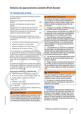 Sistema de aparcamiento asistido (Park Assist)
 Introducción al tema
En este capítulo encontrará información sobre los
siguientes temas:
Descripción del sistema de aparcamiento
asistido . . . . . . . . . . . . . . . . . . . . . . . . . . . . . . . . 216
Aparcar con el sistema de aparcamiento
asistido . . . . . . . . . . . . . . . . . . . . . . . . . . . . . . . . 218
Desaparcar con el sistema de aparcamiento
asistido (solo en el caso de huecos en línea) 220
Intervención automática en los frenos del
sistema de aparcamiento asistido . . . . . . . . . . 221
El sistema de aparcamiento asistido es una fun-
ción adicional del ParkPilot ⇒ pág. 200 y ayuda al
conductor a:
● encontrar un hueco adecuado para aparcar,
● aparcar en línea en un hueco apto,
● aparcar en batería en un hueco apto,
● desaparcar de un hueco en línea.
En los vehículos con visualización del ParkPilot,
en la pantalla del sistema de infotainment montado
de fábrica se representa la zona rastreada delante,
detrás y, dado el caso, a los lados del vehículo.
Dentro de las limitaciones del sistema se muestra
la posición de los obstáculos con respecto al vehí-
culo.
El sistema de aparcamiento asistido está sujeto a
determinadas limitaciones inherentes al sistema y
su utilización requiere una atención especial por
parte del conductor ⇒  .
Información adicional y advertencias:
● Vistas del exterior del vehículo ⇒ pág. 6
● Poner en marcha y parar el motor ⇒ pág. 161
● Frenar, detener y aparcar el vehículo
⇒ pág. 179
● ParkPilot ⇒ pág. 200
● Conservación y limpieza del exterior del vehí-
culo ⇒ pág. 289
● Accesorios, cambio de piezas, reparaciones y
modificaciones ⇒ pág. 322
ADVERTENCIA
La tecnología inteligente que incorpora el sis-
tema de aparcamiento asistido no puede sal-
var los límites impuestos por las leyes físicas
y únicamente funciona dentro de los límites
ADVERTENCIA (continuación)
del sistema. El mayor confort que proporcio-
na el sistema de aparcamiento asistido no
deberá inducir a correr ningún riesgo. El sis-
tema no puede reemplazar la atención del
conductor.
● Cualquier movimiento accidental del vehí-
culo puede causar lesiones graves.
● Adapte siempre la velocidad y el estilo de
conducción a las condiciones de visibilidad,
climatológicas, de la calzada y del tráfico.
● Determinadas superficies de objetos y
prendas de vestir no pueden reflejar las seña-
les de los sensores de ultrasonido. El siste-
ma no puede detectar, o no correctamente,
dichos objetos ni a las personas que lleven
tales prendas.
● Las señales de los sensores de ultrasoni-
do se pueden ver afectadas por fuentes de
sonido externas. Bajo determinadas circuns-
tancias, esto podría impedir que se detectara
la presencia de personas u objetos.
● Los sensores de ultrasonido tienen zonas
muertas en las que no pueden detectar per-
sonas ni objetos.
● Tenga siempre el entorno del vehículo ba-
jo control, ya que los sensores de ultrasoni-
do no detectan a los niños pequeños, los ani-
males o ciertos objetos en todas las situacio-
nes.
ADVERTENCIA
Los giros rápidos del volante al aparcar o de-
saparcar con el sistema de aparcamiento
asistido pueden causar lesiones graves.
● No agarre el volante durante las manio-
bras para aparcar y desaparcar hasta que el
sistema no lo solicite.
AVISO
● El sistema de aparcamiento asistido toma
como referencia los vehículos aparcados, los
bordillos y otros objetos. Procure que ni los
neumáticos ni las llantas resulten dañados al
aparcar. Si fuera necesario, interrumpa oportu-
namente la maniobra de aparcamiento para evi-
tar dañar el vehículo. 
Sistemas de asistencia al conductor 215
151.5M1.GV7.60
C
O
P
I
A
 