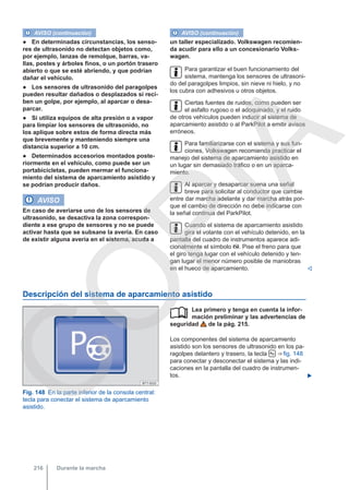AVISO (continuación)
● En determinadas circunstancias, los senso-
res de ultrasonido no detectan objetos como,
por ejemplo, lanzas de remolque, barras, va-
llas, postes y árboles finos, o un portón trasero
abierto o que se esté abriendo, y que podrían
dañar el vehículo.
● Los sensores de ultrasonido del paragolpes
pueden resultar dañados o desplazados si reci-
ben un golpe, por ejemplo, al aparcar o desa-
parcar.
● Si utiliza equipos de alta presión o a vapor
para limpiar los sensores de ultrasonido, no
los aplique sobre estos de forma directa más
que brevemente y manteniendo siempre una
distancia superior a 10 cm.
● Determinados accesorios montados poste-
riormente en el vehículo, como puede ser un
portabicicletas, pueden mermar el funciona-
miento del sistema de aparcamiento asistido y
se podrían producir daños.
AVISO
En caso de averiarse uno de los sensores de
ultrasonido, se desactiva la zona correspon-
diente a ese grupo de sensores y no se puede
activar hasta que se subsane la avería. En caso
de existir alguna avería en el sistema, acuda a
AVISO (continuación)
un taller especializado. Volkswagen recomien-
da acudir para ello a un concesionario Volks-
wagen.
Para garantizar el buen funcionamiento del
sistema, mantenga los sensores de ultrasoni-
do del paragolpes limpios, sin nieve ni hielo, y no
los cubra con adhesivos u otros objetos.
Ciertas fuentes de ruidos, como pueden ser
el asfalto rugoso o el adoquinado, y el ruido
de otros vehículos pueden inducir al sistema de
aparcamiento asistido o al ParkPilot a emitir avisos
erróneos.
Para familiarizarse con el sistema y sus fun-
ciones, Volkswagen recomienda practicar el
manejo del sistema de aparcamiento asistido en
un lugar sin demasiado tráfico o en un aparca-
miento.
Al aparcar y desaparcar suena una señal
breve para solicitar al conductor que cambie
entre dar marcha adelante y dar marcha atrás por-
que el cambio de dirección no debe indicarse con
la señal continua del ParkPilot.
Cuando el sistema de aparcamiento asistido
gira el volante con el vehículo detenido, en la
pantalla del cuadro de instrumentos aparece adi-
cionalmente el símbolo . Pise el freno para que
el giro tenga lugar con el vehículo detenido y ten-
gan lugar el menor número posible de maniobras
en el hueco de aparcamiento. 
Descripción del sistema de aparcamiento asistido
Fig. 148 En la parte inferior de la consola central:
tecla para conectar el sistema de aparcamiento
asistido.
Lea primero y tenga en cuenta la infor-
mación preliminar y las advertencias de
seguridad de la pág. 215.
Los componentes del sistema de aparcamiento
asistido son los sensores de ultrasonido en los pa-
ragolpes delantero y trasero, la tecla  ⇒ fig. 148
para conectar y desconectar el sistema y las indi-
caciones en la pantalla del cuadro de instrumen-
tos. 

Durante la marcha
216
C
O
P
I
A
 