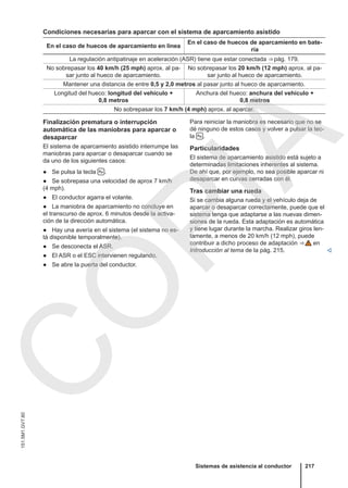 Condiciones necesarias para aparcar con el sistema de aparcamiento asistido
En el caso de huecos de aparcamiento en línea
En el caso de huecos de aparcamiento en bate-
ría
La regulación antipatinaje en aceleración (ASR) tiene que estar conectada ⇒ pág. 179.
No sobrepasar los 40 km/h (25 mph) aprox. al pa-
sar junto al hueco de aparcamiento.
No sobrepasar los 20 km/h (12 mph) aprox. al pa-
sar junto al hueco de aparcamiento.
Mantener una distancia de entre 0,5 y 2,0 metros al pasar junto al hueco de aparcamiento.
Longitud del hueco: longitud del vehículo +
0,8 metros
Anchura del hueco: anchura del vehículo +
0,8 metros
No sobrepasar los 7 km/h (4 mph) aprox. al aparcar.
Finalización prematura o interrupción
automática de las maniobras para aparcar o
desaparcar
El sistema de aparcamiento asistido interrumpe las
maniobras para aparcar o desaparcar cuando se
da uno de los siguientes casos:
● Se pulsa la tecla  .
● Se sobrepasa una velocidad de aprox 7 km/h
(4 mph).
● El conductor agarra el volante.
● La maniobra de aparcamiento no concluye en
el transcurso de aprox. 6 minutos desde la activa-
ción de la dirección automática.
● Hay una avería en el sistema (el sistema no es-
tá disponible temporalmente).
● Se desconecta el ASR.
● El ASR o el ESC intervienen regulando.
● Se abre la puerta del conductor.
Para reiniciar la maniobra es necesario que no se
dé ninguno de estos casos y volver a pulsar la tec-
la  .
Particularidades
El sistema de aparcamiento asistido está sujeto a
determinadas limitaciones inherentes al sistema.
De ahí que, por ejemplo, no sea posible aparcar ni
desaparcar en curvas cerradas con él.
Tras cambiar una rueda
Si se cambia alguna rueda y el vehículo deja de
aparcar o desaparcar correctamente, puede que el
sistema tenga que adaptarse a las nuevas dimen-
siones de la rueda. Esta adaptación es automática
y tiene lugar durante la marcha. Realizar giros len-
tamente, a menos de 20 km/h (12 mph), puede
contribuir a dicho proceso de adaptación ⇒  en
Introducción al tema de la pág. 215. 
Sistemas de asistencia al conductor 217
151.5M1.GV7.60
C
O
P
I
A
 