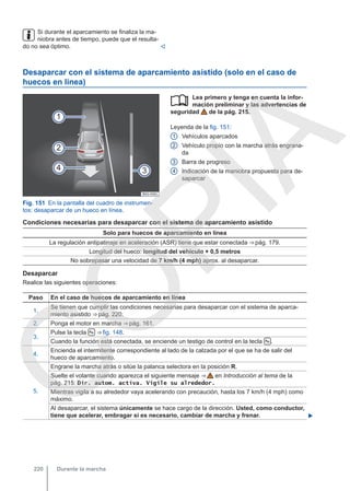 Si durante el aparcamiento se finaliza la ma-
niobra antes de tiempo, puede que el resulta-
do no sea óptimo. 
Desaparcar con el sistema de aparcamiento asistido (solo en el caso de
huecos en línea)
Fig. 151 En la pantalla del cuadro de instrumen-
tos: desaparcar de un hueco en línea.
Lea primero y tenga en cuenta la infor-
mación preliminar y las advertencias de
seguridad de la pág. 215.
Leyenda de la fig. 151:
Vehículos aparcados
Vehículo propio con la marcha atrás engrana-
da
Barra de progreso
Indicación de la maniobra propuesta para de-
saparcar

1
2
3
4
Condiciones necesarias para desaparcar con el sistema de aparcamiento asistido
Solo para huecos de aparcamiento en línea
La regulación antipatinaje en aceleración (ASR) tiene que estar conectada ⇒ pág. 179.
Longitud del hueco: longitud del vehículo + 0,5 metros
No sobrepasar una velocidad de 7 km/h (4 mph) aprox. al desaparcar.
Desaparcar
Realice las siguientes operaciones:
Paso En el caso de huecos de aparcamiento en línea
1.
Se tienen que cumplir las condiciones necesarias para desaparcar con el sistema de aparca-
miento asistido ⇒ pág. 220.
2. Ponga el motor en marcha ⇒ pág. 161.
3.
Pulse la tecla  ⇒ fig. 148.
Cuando la función está conectada, se enciende un testigo de control en la tecla  .
4.
Encienda el intermitente correspondiente al lado de la calzada por el que se ha de salir del
hueco de aparcamiento.
5.
Engrane la marcha atrás o sitúe la palanca selectora en la posición R.
Suelte el volante cuando aparezca el siguiente mensaje ⇒  en Introducción al tema de la
pág. 215: Dir. autom. activa. Vigile su alrededor.
Mientras vigila a su alrededor vaya acelerando con precaución, hasta los 7 km/h (4 mph) como
máximo.
Al desaparcar, el sistema únicamente se hace cargo de la dirección. Usted, como conductor,
tiene que acelerar, embragar si es necesario, cambiar de marcha y frenar. 
Durante la marcha
220
C
O
P
I
A
 