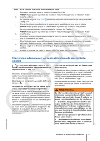 Paso En el caso de huecos de aparcamiento en línea
6.
Retroceda hasta que suene la señal continua del ParkPilot
O BIEN: hasta que en la pantalla del cuadro de instrumentos aparezca la indicación de dar
marcha adelante.
La barra de progreso ⇒ fig. 151 3 sirve como indicación de la distancia que hay que recorrer
⇒ pág. 218.
7.
Pise el freno hasta que el sistema de aparcamiento asistido termine de girar el volante
O BIEN: hasta que se apague el símbolo  en la pantalla del cuadro de instrumentos.
8.
Dé marcha adelante hasta que suene la señal continua del ParkPilot
O BIEN: hasta que en la pantalla del cuadro de instrumentos aparezca la indicación de dar
marcha atrás.
El sistema de aparcamiento asistido dirige el vehículo marcha adelante y marcha atrás hasta
que se puede sacar del hueco.
9.
El vehículo se puede sacar del hueco cuando aparece un mensaje al respecto en la pantalla
del cuadro de instrumentos y, dado el caso, suena una señal acústica.
Hágase cargo de la dirección con el ángulo de giro ajustado por el sistema de aparcamiento
asistido.
10. Cuando la situación del tráfico lo permita, salga del hueco de aparcamiento. 
Intervención automática en los frenos del sistema de aparcamiento
asistido
Lea primero y tenga en cuenta la infor-
mación preliminar y las advertencias de
seguridad de la pág. 215.
El sistema de aparcamiento asistido ayuda al con-
ductor interviniendo automáticamente en los fre-
nos en determinados casos.
El conductor es siempre el responsable de frenar a
tiempo ⇒  .
Intervención automática en los frenos para
evitar sobrepasar la velocidad permitida
Para evitar que se supere la velocidad permitida
de aprox. 7 km/h (4 mph) al aparcar y desaparcar,
puede tener lugar una intervención automática en
los frenos. Tras la intervención automática en los
frenos se puede continuar con las maniobras para
aparcar o desaparcar.
Únicamente se produce una intervención automáti-
ca en los frenos por cada intento de aparcar o de-
saparcar. Si se superan de nuevo los 7 km/h
(4 mph) aprox., la operación correspondiente se
interrumpe.
 Intervención automática en los frenos para
reducir daños
En función de determinadas condiciones, p. ej., del
tiempo o de la situación, de la carga o de la incli-
nación del vehículo, el sistema de aparcamiento
asistido puede detener el vehículo ante un obstá-
culo, ¡pise el pedal del freno ⇒  !
Una intervención automática en los frenos para re-
ducir daños provoca que finalice la maniobra de
aparcamiento.
ADVERTENCIA
La intervención automática en los frenos del
sistema de aparcamiento asistido no deberá
inducir a correr ningún riesgo. El sistema no
puede reemplazar la atención del conductor.
● El sistema de aparcamiento asistido está
sujeto a determinadas limitaciones inheren-
tes al sistema. Puede que en algunas situa-
ciones la intervención automática en los fre-
nos solo funcione de forma limitada o que no
funcione en absoluto.
● Esté siempre preparado para frenar el ve-
hículo usted mismo.
● La intervención automática en los frenos
finaliza tras 1,5 segundos aprox. A continua-
ción, frene usted mismo el vehículo. 
Sistemas de asistencia al conductor 221
151.5M1.GV7.60
C
O
P
I
A
 