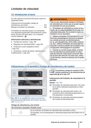 Limitador de velocidad
 Introducción al tema
En este capítulo encontrará información sobre los
siguientes temas:
Indicaciones en la pantalla y testigo de
advertencia y de control . . . . . . . . . . . . . . . . . . 227
Manejar el limitador de velocidad . . . . . . . . . . 228
El limitador de velocidad ayuda a no sobrepasar
una velocidad programada individualmente a partir
de los 30 km/h (20 mph) aprox. en un trayecto
marcha adelante ⇒ 
Información adicional y advertencias:
● Cambiar de marchas ⇒ pág. 168
● Regulador de velocidad (GRA) ⇒ pág. 222
● Control de crucero adaptativo (ACC)
⇒ pág. 232
● Accesorios, cambio de piezas, reparaciones y
modificaciones ⇒ pág. 322
ADVERTENCIA
Tras su uso, desconecte siempre el limitador
de velocidad para evitar que se pueda regular
la velocidad sin que así se desee.
● El limitador de velocidad no exime al con-
ductor de su responsabilidad de circular a la
velocidad adecuada. No conduzca a gran ve-
locidad si no es necesario.
● Utilizar el limitador de velocidad con con-
diciones climatológicas adversas es peligro-
so y puede provocar accidentes graves
(p. ej., por aquaplaning, nieve, hielo, hojaras-
ca, etc.). Utilice el limitador de velocidad úni-
camente cuando el estado de la calzada y las
condiciones climatológicas lo permitan.
● Cuando se circula cuesta abajo, el limita-
dor de velocidad no puede limitar la veloci-
dad del vehículo. Esta puede aumentar debi-
do al peso del vehículo. En este caso, reduz-
ca de marcha o frene el vehículo con el pedal
del freno. 
Indicaciones en la pantalla y testigo de advertencia y de control
Fig. 155 En la pantalla del cuadro de instrumen-
tos: indicaciones del estado del limitador de veloci-
dad.
Lea primero y tenga en cuenta la infor-
mación preliminar y las advertencias de
seguridad de la pág. 227.
Indicaciones del limitador de velocidad en la
pantalla
Estado ⇒ fig. 155:
El limitador de velocidad está activo. Se mues-
tra la última velocidad programada en cifras
grandes.
El limitador de velocidad está inactivo. Se
muestra la última velocidad programada en ci-
fras pequeñas u oscurecidas.
El limitador de velocidad está desconectado.
Se muestra el kilometraje total.

A
B
C
Testigo de advertencia y de control
Se enciende o parpadea Posible causa

Si se enciende: el limitador de velocidad está conectado y activo.
Si parpadea: se ha sobrepasado la velocidad programada del limitador de ve-
locidad. 
Sistemas de asistencia al conductor 227
151.5M1.GV7.60
C
O
P
I
A
 