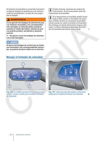 Al conectar el encendido se encienden brevemen-
te algunos testigos de advertencia y de control a
modo de comprobación. Al cabo de unos segun-
dos se apagan.
ADVERTENCIA
Si se ignoran los testigos de advertencia que
se hubieran encendido y los correspondien-
tes mensajes, el vehículo podría quedarse
parado en medio del tráfico, además de que
se podrían producir accidentes y lesiones
graves.
● No ignore nunca los testigos de adverten-
cia ni los mensajes.
AVISO
Si ignora los testigos de control que se hubie-
ran encendido y los correspondientes mensa-
jes, se podrían producir daños en el vehículo.
Existen diversas versiones de cuadros de
instrumentos, de ahí que puedan variar las
indicaciones de la pantalla.
Si al desconectar el encendido estaba conec-
tado el GRA, el ACC o el limitador de veloci-
dad, el GRA o el ACC se conectarán automática-
mente cuando se vuelva a conectar el encendido.
Sin embargo no estará memorizada ninguna velo-
cidad. La última velocidad programada del limita-
dor de velocidad permanece memorizada. 
Manejar el limitador de velocidad
Fig. 156 En el lado izquierdo de la columna de di-
rección: mando y teclas para manejar el limitador
de velocidad.
Fig. 157 Lado izquierdo del volante multifunción:
teclas para manejar el limitador de velocidad. 
Durante la marcha
228
C
O
P
I
A
 