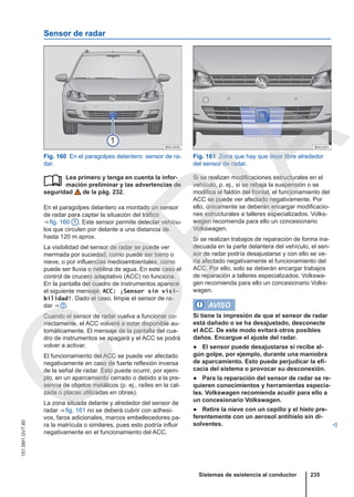 Sensor de radar
Fig. 160 En el paragolpes delantero: sensor de ra-
dar.
Fig. 161 Zona que hay que dejar libre alrededor
del sensor de radar.
Lea primero y tenga en cuenta la infor-
mación preliminar y las advertencias de
seguridad de la pág. 232.
En el paragolpes delantero va montado un sensor
de radar para captar la situación del tráfico
⇒ fig. 160 1 . Este sensor permite detectar vehícu-
los que circulen por delante a una distancia de
hasta 120 m aprox.
La visibilidad del sensor de radar se puede ver
mermada por suciedad, como puede ser barro o
nieve, o por influencias medioambientales, como
puede ser lluvia o neblina de agua. En este caso el
control de crucero adaptativo (ACC) no funciona.
En la pantalla del cuadro de instrumentos aparece
el siguiente mensaje: ACC: ¡Sensor sin visi-
bilidad!. Dado el caso, limpie el sensor de ra-
dar ⇒  .
Cuando el sensor de radar vuelva a funcionar co-
rrectamente, el ACC volverá a estar disponible au-
tomáticamente. El mensaje de la pantalla del cua-
dro de instrumentos se apagará y el ACC se podrá
volver a activar.
El funcionamiento del ACC se puede ver afectado
negativamente en caso de fuerte reflexión inversa
de la señal de radar. Esto puede ocurrir, por ejem-
plo, en un aparcamiento cerrado o debido a la pre-
sencia de objetos metálicos (p. ej., raíles en la cal-
zada o placas utilizadas en obras).
La zona situada delante y alrededor del sensor de
radar ⇒ fig. 161 no se deberá cubrir con adhesi-
vos, faros adicionales, marcos embellecedores pa-
ra la matrícula o similares, pues esto podría influir
negativamente en el funcionamiento del ACC.
 Si se realizan modificaciones estructurales en el
vehículo, p. ej., si se rebaja la suspensión o se
modifica el faldón del frontal, el funcionamiento del
ACC se puede ver afectado negativamente. Por
ello, únicamente se deberán encargar modificacio-
nes estructurales a talleres especializados. Volks-
wagen recomienda para ello un concesionario
Volkswagen.
Si se realizan trabajos de reparación de forma ina-
decuada en la parte delantera del vehículo, el sen-
sor de radar podría desajustarse y con ello se ve-
ría afectado negativamente el funcionamiento del
ACC. Por ello, solo se deberán encargar trabajos
de reparación a talleres especializados. Volkswa-
gen recomienda para ello un concesionario Volks-
wagen.
AVISO
Si tiene la impresión de que el sensor de radar
está dañado o se ha desajustado, desconecte
el ACC. De este modo evitará otros posibles
daños. Encargue el ajuste del radar.
● El sensor puede desajustarse si recibe al-
gún golpe, por ejemplo, durante una maniobra
de aparcamiento. Esto puede perjudicar la efi-
cacia del sistema o provocar su desconexión.
● Para la reparación del sensor de radar se re-
quieren conocimientos y herramientas especia-
les. Volkswagen recomienda acudir para ello a
un concesionario Volkswagen.
● Retire la nieve con un cepillo y el hielo pre-
ferentemente con un aerosol antihielo sin di-
solventes. 
Sistemas de asistencia al conductor 235
151.5M1.GV7.60
C
O
P
I
A
 
