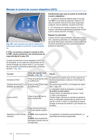 Manejar el control de crucero adaptativo (ACC)
Fig. 162 Lado izquierdo del volante multifunción:
teclas para manejar el control de crucero adaptati-
vo.
Lea primero y tenga en cuenta la infor-
mación preliminar y las advertencias de
seguridad de la pág. 232.
Cuando el control de crucero adaptativo (ACC) es-
tá conectado, en el cuadro de instrumentos se en-
ciende el testigo de control verde  y en la panta-
lla se muestra la velocidad programada y el estado
del ACC ⇒ fig. 158.

Condiciones para que se active el control de
crucero adaptativo
● La palanca selectora deberá estar en la posi-
ción D/S o en la pista de selección Tiptronic. En
caso de cambio manual ha de estar engranada
cualquier marcha adelante, excepto la primera.
● En vehículos con cambio manual, si no hay
ninguna velocidad programada, se deberá circular
a por lo menos 25 km/h (16 mph).
Regular la velocidad
Cuando el ACC está conectado, se puede progra-
mar y ajustar la velocidad. La velocidad programa-
da puede diferir de la velocidad a la que realmente
circula el vehículo si en ese momento se está re-
gulando la distancia.
Función
Tecla del volante multi-
función ⇒ fig. 162
Efecto
Conectar el ACC
Pulse la tecla  del volan-
te multifunción.
El sistema se conecta. Aún no hay ninguna ve-
locidad programada y todavía no tiene lugar la
regulación.
Cambiar entre el ACC y el
limitador de velocidad
Pulse la tecla  del volan-
te multifunción.
Se cambia entre el ACC y el limitador de veloci-
dad ⇒ pág. 227.
Activar el ACC
Pulse la tecla  del vo-
lante multifunción.
La velocidad actual se programa y se regula.
Si el ACC ya está activo:
Presión breve: la velocidad se reduce 1 km/h
(1 mph) y se programa.
Presión larga: mientras se mantiene pulsada la
tecla, la velocidad programada se reduce en pa-
sos de 1 km/h (1 mph). La velocidad se reduce
al dejar el vehículo de acelerar o por frenado au-
tomático.
Desactivar el ACC tempo-
ralmente
Pulse brevemente la tec-
la  del volante multifun-
ción.
O BIEN: pise el pedal del
freno.
O BIEN: pise el pedal del
embrague durante más de
30 segundos.
La regulación se desactiva temporalmente. La
velocidad permanece programada. 
Durante la marcha
236
C
O
P
I
A
 