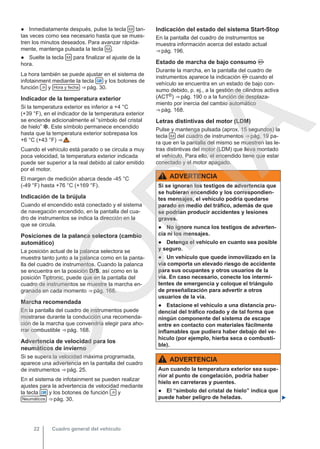 ● Inmediatamente después, pulse la tecla  tan-
tas veces como sea necesario hasta que se mues-
tren los minutos deseados. Para avanzar rápida-
mente, mantenga pulsada la tecla  .
● Suelte la tecla  para finalizar el ajuste de la
hora.
La hora también se puede ajustar en el sistema de
infotainment mediante la tecla  y los botones de
función  y Hora y fecha ⇒ pág. 30.
Indicador de la temperatura exterior
Si la temperatura exterior es inferior a +4 °C
(+39 °F), en el indicador de la temperatura exterior
se enciende adicionalmente el “símbolo del cristal
de hielo” . Este símbolo permanece encendido
hasta que la temperatura exterior sobrepasa los
+6 °C (+43 °F) ⇒  .
Cuando el vehículo está parado o se circula a muy
poca velocidad, la temperatura exterior indicada
puede ser superior a la real debido al calor emitido
por el motor.
El margen de medición abarca desde -45 °C
(-49 °F) hasta +76 °C (+169 °F).
Indicación de la brújula
Cuando el encendido está conectado y el sistema
de navegación encendido, en la pantalla del cua-
dro de instrumentos se indica la dirección en la
que se circula.
Posiciones de la palanca selectora (cambio
automático)
La posición actual de la palanca selectora se
muestra tanto junto a la palanca como en la panta-
lla del cuadro de instrumentos. Cuando la palanca
se encuentra en la posición DS, así como en la
posición Tiptronic, puede que en la pantalla del
cuadro de instrumentos se muestre la marcha en-
granada en cada momento ⇒ pág. 168.
Marcha recomendada
En la pantalla del cuadro de instrumentos puede
mostrarse durante la conducción una recomenda-
ción de la marcha que convendría elegir para aho-
rrar combustible ⇒ pág. 168.
Advertencia de velocidad para los
neumáticos de invierno
Si se supera la velocidad máxima programada,
aparece una advertencia en la pantalla del cuadro
de instrumentos ⇒ pág. 25.
En el sistema de infotainment se pueden realizar
ajustes para la advertencia de velocidad mediante
la tecla  y los botones de función  y
Neumáticos ⇒ pág. 30.
Indicación del estado del sistema Start-Stop
En la pantalla del cuadro de instrumentos se
muestra información acerca del estado actual
⇒ pág. 196.
Estado de marcha de bajo consumo 
Durante la marcha, en la pantalla del cuadro de
instrumentos aparece la indicación  cuando el
vehículo se encuentra en un estado de bajo con-
sumo debido, p. ej., a la gestión de cilindros activa
(ACT®) ⇒ pág. 190 o a la función de desplaza-
miento por inercia del cambio automático
⇒ pág. 168.
Letras distintivas del motor (LDM)
Pulse y mantenga pulsada (aprox. 15 segundos) la
tecla  del cuadro de instrumentos ⇒ pág. 19 pa-
ra que en la pantalla del mismo se muestren las le-
tras distintivas del motor (LDM) que lleva montado
el vehículo. Para ello, el encendido tiene que estar
conectado y el motor apagado.
ADVERTENCIA
Si se ignoran los testigos de advertencia que
se hubieran encendido y los correspondien-
tes mensajes, el vehículo podría quedarse
parado en medio del tráfico, además de que
se podrían producir accidentes y lesiones
graves.
● No ignore nunca los testigos de adverten-
cia ni los mensajes.
● Detenga el vehículo en cuanto sea posible
y seguro.
● Un vehículo que quede inmovilizado en la
vía comporta un elevado riesgo de accidente
para sus ocupantes y otros usuarios de la
vía. En caso necesario, conecte los intermi-
tentes de emergencia y coloque el triángulo
de preseñalización para advertir a otros
usuarios de la vía.
● Estacione el vehículo a una distancia pru-
dencial del tráfico rodado y de tal forma que
ningún componente del sistema de escape
entre en contacto con materiales fácilmente
inflamables que pudiera haber debajo del ve-
hículo (por ejemplo, hierba seca o combusti-
ble).
ADVERTENCIA
Aun cuando la temperatura exterior sea supe-
rior al punto de congelación, podría haber
hielo en carreteras y puentes.
● El “símbolo del cristal de hielo” indica que
puede haber peligro de heladas. 
Cuadro general del vehículo
22
C
O
P
I
A
 