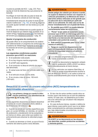 muestra la pantalla del ACC ⇒ pág. 233. Para
ajustar el nivel de distancia hay que presionar la
tecla  .
Si al llegar al nivel más alto se pulsa la tecla de
nuevo, la distancia volverá al nivel más bajo.
Inmediatamente después de pulsar la tecla  del
volante multifunción ⇒ fig. 162, el nivel de distancia
se puede ajustar también con las teclas  o  del
volante.
En el sistema de infotainment se puede ajustar el
nivel de distancia que deberá estar ajustado al co-
nectar el ACC mediante la tecla  y los botones
de función  y Asistencia al conductor ⇒ pág. 30.
Ajustar el programa de conducción
Se puede influir en el comportamiento de acelera-
ción seleccionando un programa de conducción en
el sistema de infotainment mediante la tecla  y
los botones de función  y Asistencia al conductor
⇒ pág. 30.
Las siguientes condiciones pueden
provocar que el ACC no reaccione:
● Si el acelerador está pisado.
● Si no hay ninguna marcha engranada.
● Si el ESP está regulando.
● Si el conductor no lleva el cinturón de seguri-
dad abrochado.
● Si varias luces de freno del vehículo están ave-
riadas.
● Si el vehículo circula marcha atrás.
● Si se circula a más de aprox. 160 km/h
(100 mph).
ADVERTENCIA
Existe peligro de colisión por alcance cuando
se supera la distancia mínima con respecto al
vehículo precedente y la diferencia de veloci-
dad entre ambos vehículos es tan grande que
la reducción de la velocidad por parte del
ACC no es suficiente. En este caso se ha de
frenar inmediatamente con el pedal del freno.
● Es posible que el ACC no pueda detectar
correctamente todas las situaciones.
● “Poner” el pie sobre el acelerador puede
provocar que el ACC no intervenga para fre-
nar. La aceleración del conductor tiene priori-
dad frente a la intervención del regulador de
velocidad o del control de crucero.
● Esté siempre preparado para frenar usted
mismo el vehículo.
● Tenga en cuenta las disposiciones del
país correspondiente relativas a la distancia
mínima de seguridad respecto al vehículo
precedente.
La velocidad programada se borra al desco-
nectar el encendido o el ACC.
Cuando se desconecta la regulación antipati-
naje en aceleración (ASR), el ACC se desco-
necta automáticamente al mismo tiempo.
En los vehículos con sistema Start-Stop, el
motor se apaga automáticamente durante la
fase de detención del ACC y se vuelve a poner en
marcha automáticamente para iniciar la marcha. 
Desactivar el control de crucero adaptativo (ACC) temporalmente en
determinadas situaciones
Lea primero y tenga en cuenta la infor-
mación preliminar y las advertencias de
seguridad de la pág. 232.
En las siguientes situaciones se deberá desactivar
el control de crucero adaptativo (ACC) debido a
las limitaciones del sistema ⇒  :
● Cuando se circule por carriles específicos para
girar, en curvas cerradas, en rotondas, en carriles
de aceleración y deceleración de las autopistas o
en tramos en obras, para evitar que acelere ino-
portunamente para alcanzar la velocidad progra-
mada.
● Cuando se atraviese un túnel, ya que el funcio-
namiento del sistema podría verse afectado.
 ● En las vías de varios carriles cuando otros ve-
hículos vayan más lentos por el carril de adelanta-
miento. En este caso, se adelantaría por la dere-
cha a los vehículos que circularan más despacio
por otros carriles.
● En caso de lluvia intensa, nevada o neblina de
agua intensa, pues podría ocurrir que no se detec-
taran correctamente los vehículos precedentes o
que, bajo determinadas circunstancias, no se de-
tectaran en absoluto.
ADVERTENCIA
Si el ACC no se desconecta en las situacio-
nes descritas, pueden producirse accidentes
y lesiones graves. 
Durante la marcha
238
C
O
P
I
A
 