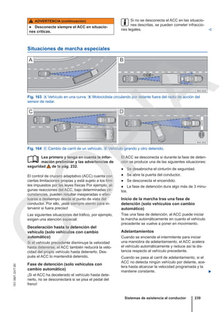 ADVERTENCIA (continuación)
● Desconecte siempre el ACC en situacio-
nes críticas.
Si no se desconecta el ACC en las situacio-
nes descritas, se pueden cometer infraccio-
nes legales. 
Situaciones de marcha especiales
Fig. 163  Vehículo en una curva.  Motociclista circulando por delante fuera del radio de acción del
sensor de radar.
Fig. 164  Cambio de carril de un vehículo.  Vehículo girando y otro detenido.
Lea primero y tenga en cuenta la infor-
mación preliminar y las advertencias de
seguridad de la pág. 232.
El control de crucero adaptativo (ACC) cuenta con
ciertas limitaciones propias y está sujeto a los lími-
tes impuestos por las leyes físicas Por ejemplo, al-
gunas reacciones del ACC, bajo determinadas cir-
cunstancias, pueden resultar inesperadas o efec-
tuarse a destiempo desde el punto de vista del
conductor. Por ello, ¡esté siempre atento para in-
tervenir si fuera preciso!
Las siguientes situaciones del tráfico, por ejemplo,
exigen una atención especial:
Deceleración hasta la detención del
vehículo (solo vehículos con cambio
automático)
Si el vehículo precedente disminuye la velocidad
hasta detenerse, el ACC también reducirá la velo-
cidad del propio vehículo hasta detenerlo. Des-
pués el ACC lo mantendrá detenido.
Fase de detención (solo vehículos con
cambio automático)
¡Si el ACC ha decelerado el vehículo hasta dete-
nerlo, no se desconectará si se pisa el pedal del
freno!
 El ACC se desconecta si durante la fase de deten-
ción se produce una de las siguientes situaciones:
● Se desabrocha el cinturón de seguridad.
● Se abre la puerta del conductor.
● Se desconecta el encendido.
● La fase de detención dura algo más de 3 minu-
tos.
Inicio de la marcha tras una fase de
detención (solo vehículos con cambio
automático)
Tras una fase de detención, el ACC puede iniciar
la marcha automáticamente en cuanto el vehículo
precedente se vuelve a poner en movimiento.
Adelantamientos
Cuando se enciende el intermitente para iniciar
una maniobra de adelantamiento, el ACC acelera
el vehículo automáticamente y reduce así la dis-
tancia respecto al vehículo precedente.
Cuando se pasa al carril de adelantamiento, si el
ACC no detecta ningún vehículo por delante, ace-
lera hasta alcanzar la velocidad programada y la
mantiene constante. 
Sistemas de asistencia al conductor 239
151.5M1.GV7.60
C
O
P
I
A
 