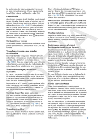 La aceleración del sistema se puede interrumpir
en todo momento pisando el freno o pulsando la
tecla  del volante multifunción ⇒ pág. 236.
En las curvas
Al entrar en curvas o al salir de ellas, puede que el
sensor de radar deje de captar el vehículo que cir-
cula por delante o que reaccione ante un vehículo
del carril contiguo ⇒ fig. 163 . En tales situacio-
nes es posible que el vehículo frene de forma in-
necesaria o deje de reaccionar frente al vehículo
que va delante. En este caso, intervenga aceleran-
do o interrumpa el proceso de frenado pisando el
pedal del freno o pulsando la tecla  del volante
multifunción ⇒ pág. 236.
Conducción por túneles
Al atravesar túneles, la función del sensor de radar
puede quedar limitada. Desconecte el ACC en los
túneles.
Vehículos estrechos o que circulan
desalineados
El sensor de radar solo puede detectar vehículos
estrechos o vehículos que circulen desalineados
cuando estos entren en su radio de alcance
⇒ fig. 163 . Esto rige en particular para vehículos
estrechos como, por ejemplo, las motocicletas. En
estos casos, frene usted mismo si es necesario.
Vehículos con cargas y accesorios
especiales
La carga y los accesorios especiales de otros ve-
hículos que sobresalgan por los lados, hacia atrás
o hacia arriba de los vehículos puede que queden
fuera del radio de alcance del ACC.
Desconecte el ACC cuando circule detrás de vehí-
culos con cargas o accesorios especiales, así co-
mo al adelantar a dichos vehículos. En estos ca-
sos, frene usted mismo si es necesario.
Cambios de carril de otros vehículos
Los vehículos que cambien al carril por donde us-
ted circula a poca distancia del vehículo solo se
podrán detectar cuando entren en el radio de al-
cance de los sensores. Como consecuencia, el
ACC tardará más en reaccionar ⇒ fig. 164 . En
estos casos, frene usted mismo si es necesario.
Vehículos detenidos
El ACC no detecta durante la marcha objetos fijos,
como pueden ser el final de un atasco o vehículos
averiados.
Si un vehículo detectado por el ACC gira o se
aparta y delante del mismo se encuentra un vehí-
culo detenido, el ACC no reaccionará ante este úl-
timo ⇒ fig. 164 . En estos casos, frene usted
mismo si es necesario.
Vehículos que circulan en sentido contrario
y vehículos que se cruzan transversalmente
El ACC no reacciona ante vehículos que se aproxi-
men en sentido contrario ni ante vehículos que se
cruzen transversalmente.
Objetos metálicos
Objetos de metal como, p. ej., raíles en la calzada
o placas utilizadas en obras pueden confundir al
sensor de radar y provocar reacciones equivoca-
das del ACC.
Factores que pueden afectar al
funcionamiento del sensor de radar
Si el funcionamiento del sensor de radar se viera
afectado debido a, p. ej., lluvia intensa, neblina de
agua, nieve o barro, el ACC se desactiva tempo-
ralmente. En la pantalla del cuadro de instrumen-
tos aparecerá un mensaje al respecto. Si fuera ne-
cesario, limpie el sensor de radar.
Cuando el sensor de radar vuelva a funcionar co-
rrectamente, el ACC volverá a estar disponible au-
tomáticamente. El mensaje de la pantalla del cua-
dro de instrumentos se apagará y el ACC se podrá
volver a activar.
En caso de fuerte reflexión inversa de la señal de
radar, por ejemplo, en un aparcamiento cerrado,
puede que el funcionamiento del sensor de radar
se vea afectado negativamente.
Frenos sobrecalentados
Si los frenos se calientan excesivamente,
por ejemplo, después de un frenazo brusco o en
descensos largos y muy pronunciados, puede que
el ACC se desactive temporalmente. En la pantalla
del cuadro de instrumentos aparecerá un mensaje
al respecto. En este caso, no se podrá activar el
control de crucero adaptativo.
Una vez haya bajado lo suficiente la temperatura
de los frenos, se podrá volver a activar el control
de crucero adaptativo. El mensaje desaparecerá
de la pantalla del cuadro de instrumentos. Si el
mensaje ACC no disponible permanece encen-
dido durante bastante tiempo, significa que hay
una avería. Acuda a un taller especializado, Volks-
wagen recomienda acudir a un concesionario
Volkswagen. 
Durante la marcha
240
C
O
P
I
A
 