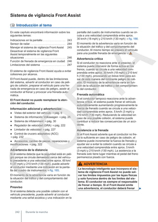 Sistema de vigilancia Front Assist
 Introducción al tema
En este capítulo encontrará información sobre los
siguientes temas:
Indicaciones en la pantalla . . . . . . . . . . . . . . . . 243
Sensor de radar . . . . . . . . . . . . . . . . . . . . . . . . . 244
Manejar el sistema de vigilancia Front Assist 245
Desactivar el sistema de vigilancia Front
Assist temporalmente en las siguientes
situaciones . . . . . . . . . . . . . . . . . . . . . . . . . . . . . 246
Función de frenada de emergencia en ciudad 246
Limitaciones del sistema . . . . . . . . . . . . . . . . . 247
El sistema de vigilancia Front Assist ayuda a evitar
colisiones por alcance.
El Front Assist puede, dentro de las limitaciones
del sistema, advertir al conductor en caso de peli-
gro de colisión, preparar el vehículo para una fre-
nada de emergencia en caso de peligro, asistir al
conductor al frenar y provocar una frenada auto-
mática.
El Front Assist no puede reemplazar la aten-
ción del conductor.
Información adicional y advertencias:
● Vistas del exterior del vehículo ⇒ pág. 6
● Sistema de información Volkswagen ⇒ pág. 25
● Sistema de infotainment ⇒ pág. 30
● Regulador de velocidad (GRA) ⇒ pág. 222
● Limitador de velocidad ⇒ pág. 227
● Control de crucero adaptativo (ACC)
⇒ pág. 232
● Accesorios, cambio de piezas, reparaciones y
modificaciones ⇒ pág. 322
Advertencia de la distancia
Si el sistema detecta que la seguridad está en peli-
gro porque se circula demasiado cerca del vehícu-
lo precedente a una velocidad entre aprox. 60 km/
h (37 mph) y 210 km/h (130 mph), puede advertir
al conductor mediante una indicación en la panta-
lla del cuadro de instrumentos ⇒ fig. 165.
El momento de la advertencia varía en función de
la situación del tráfico y del comportamiento del
conductor.
Preaviso
Si el sistema detecta una posible colisión con el
vehículo precedente, puede advertir al conductor
mediante una señal acústica y una indicación en la
pantalla del cuadro de instrumentos cuando se cir-
cula a una velocidad comprendida entre aprox.
30 km/h (18 mph) y 210 km/h (130 mph) ⇒ fig. 166.
El momento de la advertencia varía en función de
la situación del tráfico y del comportamiento del
conductor. Al mismo tiempo se prepara el vehículo
para una posible frenada de emergencia ⇒  .
Advertencia crítica
Si el conductor no reacciona ante el preaviso, el
sistema puede intervenir de forma activa en los
frenos, cuando se circula a una velocidad com-
prendida entre aprox. 30 km/h (18 mph) y 210 km/
h (130 mph), provocando un breve tirón para avi-
sar de esta manera del inminente peligro de coli-
sión. El momento de la advertencia varía en fun-
ción de la situación del tráfico y del comportamien-
to del conductor.
Frenada automática
Si el conductor tampoco reacciona ante la adver-
tencia crítica, el sistema puede frenar el vehículo
automáticamente aumentando progresivamente la
fuerza de frenado cuando se circula a una veloci-
dad comprendida entre aprox. 5 km/h (3 mph) y
210 km/h (130 mph). Reduciendo la velocidad en
caso de una posible colisión, el sistema puede
contribuir a reducir las consecuencias de un acci-
dente.
Asistencia a la frenada
Si el Front Assist advierte que el conductor no fre-
na lo suficiente en caso de peligro de colisión, el
sistema puede incrementar la fuerza de frenado y
ayudar así a evitar la colisión cuando se circula a
una velocidad comprendida entre aprox. 5 km/h
(3 mph) y 210 km/h (130 mph). La asistencia a la
frenada solo tiene lugar mientras el pedal del freno
permanezca pisado con fuerza.
ADVERTENCIA
La tecnología inteligente que incorpora el sis-
tema de vigilancia Front Assist no puede sal-
var los límites impuestos por las leyes físicas
y solo funciona dentro de los límites del sis-
tema. El conductor es siempre el responsable
de frenar a tiempo. Si el Front Assist emite
una advertencia, el conductor deberá frenar 
Durante la marcha
242
C
O
P
I
A
 