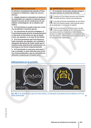 ADVERTENCIA (continuación)
el vehículo inmediatamente pisando el freno
o esquivar el obstáculo, según las circuns-
tancias.
● Adapte siempre la velocidad y la distancia
de seguridad con respecto al vehículo prece-
dente en función de las condiciones de visi-
bilidad, climatológicas, de la calzada y del
tráfico.
● El Front Assist no puede evitar por sí mis-
mo accidentes ni lesiones graves.
● En situaciones de marcha complejas, el
Front Assist puede advertir innecesariamente
e intervenir en los frenos sin que se desee
como, por ejemplo, en el caso de las isletas.
● Si el funcionamiento del Front Assist se
halla mermado, por ejemplo, por suciedad o
desajuste del sensor de radar, puede que el
sistema emita advertencias innecesarias e in-
tervenga en los frenos inoportunamente.
● El Front Assist no reacciona ante perso-
nas o animales, ni ante vehículos que se cru-
cen transversalmente o que se aproximen en
dirección contraria por el mismo carril.
ADVERTENCIA (continuación)
● El conductor ha de estar siempre prepara-
do para retomar el control del vehículo.
Cuando el Front Assist provoca una frenada,
el pedal del freno ofrece más resistencia.
Las intervenciones automáticas en los frenos
del Front Assist pueden interrumpirse pisan-
do el acelerador o moviendo el volante.
Si el Front Assist no funciona como se des-
cribe en este capítulo (p. ej., si interviene va-
rias veces de forma inoportuna), desconéctelo.
Acuda a un taller especializado y encargue la revi-
sión del sistema. Volkswagen recomienda acudir a
un concesionario Volkswagen. 
Indicaciones en la pantalla
Fig. 165 En la pantalla del cuadro de instrumentos:  Indicación de advertencia de la distancia.  Front
Assist desactivado. 
Sistemas de asistencia al conductor 243
151.5M1.GV7.60
C
O
P
I
A
 