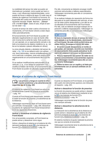 La visibilidad del sensor de radar se puede ver
mermada por suciedad, como puede ser barro o
nieve, o por influencias medioambientales, como
puede ser lluvia o neblina de agua. En este caso el
sistema de vigilancia Front Assist no funciona. En
la pantalla del cuadro de instrumentos aparece el
siguiente mensaje: Front Assist: ¡Sensor
sin visibilidad!. Dado el caso, limpie el sen-
sor de radar ⇒  .
Cuando el sensor de radar vuelva a funcionar co-
rrectamente, el Front Assist volverá a estar dispo-
nible automáticamente.
El funcionamiento del Front Assist se puede ver
afectado negativamente en caso de fuerte refle-
xión inversa de la señal de radar. Esto puede ocu-
rrir, por ejemplo, en un aparcamiento cerrado o de-
bido a la presencia de objetos metálicos (p. ej., raí-
les en la calzada o placas utilizadas en obras).
La zona situada delante y alrededor del sensor de
radar ⇒ fig. 168 no se deberá cubrir con adhesi-
vos, faros adicionales, marcos embellecedores pa-
ra la matrícula o similares, pues esto podría influir
negativamente en el funcionamiento del Front As-
sist.
Si se realizan modificaciones estructurales en el
vehículo, p. ej., si se rebaja la suspensión o se
modifica el faldón del frontal, el funcionamiento del
Front Assist se puede ver afectado negativamente.
Por ello, únicamente se deberán encargar modifi-
caciones estructurales a talleres especializados.
Volkswagen recomienda para ello un concesiona-
rio Volkswagen.
Si se realizan trabajos de reparación de forma ina-
decuada en la parte delantera del vehículo, el sen-
sor de radar podría desajustarse y con ello se ve-
ría afectado el funcionamiento del Front Assist.
Por ello, solo se deberán encargar trabajos de re-
paración a talleres especializados. Volkswagen re-
comienda para ello un concesionario Volkswagen.
AVISO
Si tiene la impresión de que el sensor de radar
está dañado o se ha desajustado, desconecte
el Front Assist. De este modo evitará otros po-
sibles daños. Encargue el ajuste del radar.
● El sensor puede desajustarse si recibe al-
gún golpe, por ejemplo, durante una maniobra
de aparcamiento. Esto puede perjudicar la efi-
cacia del sistema o provocar su desconexión.
● Para la reparación del sensor de radar se re-
quieren conocimientos y herramientas especia-
les. Volkswagen recomienda para ello un con-
cesionario Volkswagen.
● Retire la nieve con un cepillo y el hielo pre-
ferentemente con un aerosol antihielo sin di-
solventes. 
Manejar el sistema de vigilancia Front Assist
Lea primero y tenga en cuenta la infor-
mación preliminar y las advertencias de
seguridad de la pág. 242.
El sistema de vigilancia Front Assist se activa au-
tomáticamente cuando se conecta el encendido
⇒ pág. 161.
Cuando el Front Assist está desactivado, también
lo están la función de preaviso y la advertencia de
la distancia.
Volkswagen recomienda dejar el Front Assist siem-
pre activado. Excepciones ⇒ pág. 246, Desactivar
el sistema de vigilancia Front Assist temporalmen-
te en las siguientes situaciones.
Activar y desactivar el sistema de vigilancia
Front Assist
Con el encendido conectado, el Front Assist se
puede activar y desactivar como sigue:
Active o desactive el sistema en el sistema de info-
tainment mediante la tecla  y los botones de
función  y Asistencia al conductor ⇒ pág. 30.
 Cuando se desactiva el Front Assist, en la pantalla
del cuadro de instrumentos aparece una indicación
al respecto ⇒ pág. 243.
Activar o desactivar la función de preaviso
La función de preaviso se puede activar o desacti-
var en el sistema de infotainment mediante la tec-
la  y los botones de función  y
Asistencia al conductor ⇒ pág. 30.
Volkswagen recomienda tener la función de prea-
viso siempre activada.
Activar o desactivar la advertencia de la
distancia
La indicación de la advertencia de la distancia se
puede activar o desactivar en el sistema de info-
tainment mediante la tecla  y los botones de
función  y Asistencia al conductor ⇒ pág. 30.
El sistema mantiene el ajuste realizado la próxima
vez que se conecte el encendido.
Volkswagen recomienda tener la advertencia de la
distancia siempre activada. 
Sistemas de asistencia al conductor 245
151.5M1.GV7.60
C
O
P
I
A
 