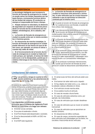 ADVERTENCIA
La tecnología inteligente que incorpora la
función de frenada de emergencia en ciudad
no puede salvar los límites impuestos por las
leyes físicas y únicamente funciona dentro
de los límites del sistema. El conductor es
siempre el responsable de frenar a tiempo.
● Adapte siempre la velocidad y la distancia
de seguridad con respecto al vehículo prece-
dente en función de las condiciones de visi-
bilidad, climatológicas, de la calzada y del
tráfico.
● La función de frenada de emergencia en
ciudad no puede evitar por sí misma acciden-
tes ni lesiones graves.
● En situaciones de marcha complejas, la
función de frenada de emergencia en ciudad
puede intervenir en los frenos sin que se de-
see como, por ejemplo, en zonas en obras o
cuando hay raíles de metal.
● Si el funcionamiento de la función de fre-
nada de emergencia en ciudad se halla mer-
mado porque, por ejemplo, el sensor de radar
está sucio o se ha desajustado, puede que el
sistema intervenga en los frenos inoportuna-
mente.
ADVERTENCIA (continuación)
● La función de frenada de emergencia en
ciudad no reacciona ante personas o anima-
les, ni ante vehículos que se crucen transver-
salmente o que se aproximen en dirección
contraria por el mismo carril.
Cuando la función de frenada de emergencia
en ciudad provoca una frenada, el pedal del
freno ofrece más resistencia.
Las intervenciones automáticas en los frenos
de la función de frenada de emergencia en
ciudad pueden interrumpirse pisando el acelerador
o moviendo el volante.
La función de frenada de emergencia en ciu-
dad puede decelerar el vehículo hasta dete-
nerlo por completo. Sin embargo, el sistema de
frenos no detiene el vehículo de forma permanen-
te. ¡Pise el pedal de freno!
Si se producen varias intervenciones inopor-
tunas, desconecte el Front Assist y con ello
la función de frenada de emergencia en ciudad.
Acuda a un taller especializado, Volkswagen reco-
mienda acudir a un concesionario Volkswagen.
Si se producen numerosas intervenciones,
puede que la función de frenada de emer-
gencia en ciudad se desconecte automáticamente. 
Limitaciones del sistema
Lea primero y tenga en cuenta la infor-
mación preliminar y las advertencias de
seguridad de la pág. 242.
El sistema de vigilancia Front Assist cuenta con
ciertas limitaciones propias y está sujeto a los lími-
tes impuestos por las leyes físicas. Así, por ejem-
plo, bajo determinadas circunstancias algunas
reacciones del sistema pueden resultar inoportu-
nas o tener lugar con retraso desde el punto de
vista del conductor. Por ello, ¡esté siempre atento
para intervenir si fuera preciso!
Las siguientes condiciones pueden
provocar que el sistema de vigilancia Front
Assist no reaccione o lo haga con retraso:
● Al tomar curvas cerradas.
● Si se pisa el acelerador a fondo.
● Si el Front Assist está desactivado o averiado.
● Si se ha desconectado el ASR o el ESC ma-
nualmente.
● Si el ESP está regulando.
 ● Si varias luces de freno del vehículo están ave-
riadas.
● Si el sensor de radar está sucio o tapado.
● Si hay objetos de metal como, p. ej., raíles en
la calzada o placas utilizadas en obras.
● Si el vehículo circula marcha atrás.
● Si se acelera mucho el vehículo.
● En caso de nevada o lluvia fuerte.
● En caso de vehículos estrechos como, por
ejemplo, las motocicletas.
● En caso de vehículos que circulen desalinea-
dos.
● En caso de vehículos que se crucen en sentido
transversal.
● En caso de vehículos que se aproximen en
sentido contrario.
● En situaciones de tráfico confusas.
● En caso de carga y accesorios especiales de
otros vehículos que sobresalgan por los lados, ha-
cia atrás o hacia arriba de los vehículos. 
Sistemas de asistencia al conductor 247
151.5M1.GV7.60
C
O
P
I
A
 