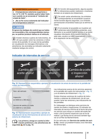 ADVERTENCIA (continuación)
● A temperaturas exteriores superiores a
los +4 °C (+39 °F), también podría haber hielo
aun cuando no se encienda el “símbolo del
cristal de hielo”.
● ¡No se fíe nunca solamente del indicador
de la temperatura exterior!
AVISO
Si ignora los testigos de control que se hubie-
ran encendido y los correspondientes mensa-
jes, se podrían producir daños en el vehículo.
Existen diversos cuadros de instrumentos, de
ahí que puedan variar las versiones e indica-
ciones de la pantalla. En el caso de las pantallas
sin visualización de mensajes informativos o de
advertencia, las anomalías se indicarán solamente
mediante testigos de control.
En función del equipamiento, algunos ajustes
e indicaciones pueden realizarse o mostrarse
también en el sistema de infotainment.
De existir varias advertencias, los símbolos
correspondientes se encenderán sucesiva-
mente durante algunos segundos. Los símbolos
permanecerán encendidos hasta que se elimine la
causa.
Si al conectar el encendido se muestran ad-
vertencias sobre anomalías existentes, posi-
blemente no se podrán realizar ajustes ni se podrá
visualizar información de la manera descrita. En
este caso, acuda a un taller especializado y solici-
te la reparación de las anomalías. 
Indicador de intervalos de servicio
Fig. 12 Representación esquemática: ejemplos de visualización de avisos de servicio en la pantalla del
cuadro de instrumentos.
Fig. 13 Representación esquemática: ejemplo de
visualización de las informaciones de servicio en el
sistema de infotainment.
Lea primero y tenga en cuenta la infor-
mación preliminar y las advertencias de
seguridad de la pág. 19.

Las indicaciones acerca de los servicios aparecen
en la pantalla del cuadro de instrumentos ⇒ fig. 12
y en el sistema de infotainment ⇒ fig. 13.
Existen diversas versiones de cuadros de instru-
mentos y sistemas de infotainment, de ahí que
puedan variar las versiones y las indicaciones de
las pantallas.
En Volkswagen se distingue entre servicios de
cambio de aceite e inspecciones. El indicador de
intervalos de servicio informa de la fecha del próxi-
mo servicio que incluye un cambio del aceite del
motor y de la próxima inspección que se ha de
realizar. Las fechas de los servicios también figu-
ran en el Plan de Mantenimiento.
En los vehículos con Servicio de cambio de acei-
te fijo, vienen ya predeterminados unos intervalos
de servicio fijos. 
Cuadro de instrumentos 23
151.5M1.GV7.60
C
O
P
I
A
 