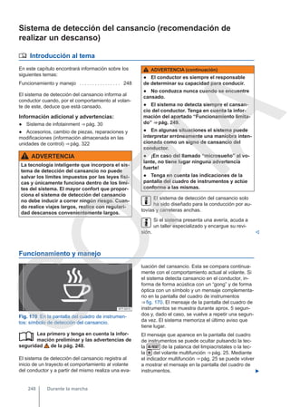 Sistema de detección del cansancio (recomendación de
realizar un descanso)
 Introducción al tema
En este capítulo encontrará información sobre los
siguientes temas:
Funcionamiento y manejo . . . . . . . . . . . . . . . . 248
El sistema de detección del cansancio informa al
conductor cuando, por el comportamiento al volan-
te de este, deduce que está cansado.
Información adicional y advertencias:
● Sistema de infotainment ⇒ pág. 30
● Accesorios, cambio de piezas, reparaciones y
modificaciones (información almacenada en las
unidades de control) ⇒ pág. 322
ADVERTENCIA
La tecnología inteligente que incorpora el sis-
tema de detección del cansancio no puede
salvar los límites impuestos por las leyes físi-
cas y únicamente funciona dentro de los lími-
tes del sistema. El mayor confort que propor-
ciona el sistema de detección del cansancio
no debe inducir a correr ningún riesgo. Cuan-
do realice viajes largos, realice con regulari-
dad descansos convenientemente largos.
ADVERTENCIA (continuación)
● El conductor es siempre el responsable
de determinar su capacidad para conducir.
● No conduzca nunca cuando se encuentre
cansado.
● El sistema no detecta siempre el cansan-
cio del conductor. Tenga en cuenta la infor-
mación del apartado “Funcionamiento limita-
do” ⇒ pág. 249.
● En algunas situaciones el sistema puede
interpretar erróneamente una maniobra inten-
cionada como un signo de cansancio del
conductor.
● ¡En caso del llamado “microsueño” al vo-
lante, no tiene lugar ninguna advertencia
fuerte!
● Tenga en cuenta las indicaciones de la
pantalla del cuadro de instrumentos y actúe
conforme a las mismas.
El sistema de detección del cansancio solo
ha sido diseñado para la conducción por au-
tovías y carreteras anchas.
Si el sistema presenta una avería, acuda a
un taller especializado y encargue su revi-
sión. 
Funcionamiento y manejo
Fig. 170 En la pantalla del cuadro de instrumen-
tos: símbolo de detección del cansancio.
Lea primero y tenga en cuenta la infor-
mación preliminar y las advertencias de
seguridad de la pág. 248.
El sistema de detección del cansancio registra al
inicio de un trayecto el comportamiento al volante
del conductor y a partir del mismo realiza una eva-

luación del cansancio. Esta se compara continua-
mente con el comportamiento actual al volante. Si
el sistema detecta cansancio en el conductor, in-
forma de forma acústica con un “gong” y de forma
óptica con un símbolo y un mensaje complementa-
rio en la pantalla del cuadro de instrumentos
⇒ fig. 170. El mensaje de la pantalla del cuadro de
instrumentos se muestra durante aprox. 5 segun-
dos y, dado el caso, se vuelve a repetir una segun-
da vez. El sistema memoriza el último aviso que
tiene lugar.
El mensaje que aparece en la pantalla del cuadro
de instrumentos se puede ocultar pulsando la tec-
la  de la palanca del limpiacristales o la tec-
la  del volante multifunción ⇒ pág. 25. Mediante
el indicador multifunción ⇒ pág. 25 se puede volver
a mostrar el mensaje en la pantalla del cuadro de
instrumentos. 
Durante la marcha
248
C
O
P
I
A
 