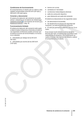 Condiciones de funcionamiento
El comportamiento al volante solo se valora a velo-
cidades comprendidas entre 65 km/h (40 mph) y
200 km/h (125 mph) aprox.
Conectar y desconectar
El sistema de detección del cansancio se puede
activar o desactivar en el sistema de infotainment
mediante la tecla  y los botones de función  y
Asistencia al conductor ⇒ pág. 30.
Funcionamiento limitado
El sistema de detección del cansancio está sujeto
a determinadas limitaciones inherentes al sistema.
Las siguientes condiciones pueden provocar que
el sistema funcione de forma limitada o no funcio-
ne en absoluto:
● velocidades por debajo de los 65 km/h
(40 mph)
● velocidades por encima de los 200 km/h
(125 mph)
● tramos con curvas
● carreteras en mal estado
● condiciones meteorológicas adversas
● estilo de conducción deportivo
● gran distracción por parte del conductor
El sistema se desconecta en los siguientes casos:
● Se desconecta el encendido.
● Se desabrocha el cinturón de seguridad del
conductor y se abre la puerta del conductor.
● El vehículo permanece detenido más de 15 mi-
nutos.
Si se circula mucho tiempo a menos de aprox.
65 km/h (40 mph), el sistema deja de evaluar auto-
máticamente el cansancio. Si a continuación se
vuelve a circular más deprisa, se volverá a valorar
el comportamiento al volante. 
Sistemas de asistencia al conductor 249
151.5M1.GV7.60
C
O
P
I
A
 