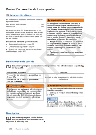 Protección proactiva de los ocupantes
 Introducción al tema
En este capítulo encontrará información sobre los
siguientes temas:
Indicaciones en la pantalla . . . . . . . . . . . . . . . . 250
Descripción . . . . . . . . . . . . . . . . . . . . . . . . . . . . 250
La protección proactiva de los ocupantes es un
sistema de asistencia que activa una serie de me-
didas para proteger a los ocupantes del vehículo
en situaciones de peligro, pero que no puede evi-
tar una colisión.
Información adicional y advertencias:
● Sistema de infotainment ⇒ pág. 30
● Cinturones de seguridad ⇒ pág. 80
● Accesorios, cambio de piezas, reparaciones y
modificaciones ⇒ pág. 322
ADVERTENCIA
La tecnología inteligente que incorpora la
protección proactiva de los ocupantes no
puede salvar los límites impuestos por las le-
yes físicas y únicamente funciona dentro de
los límites del sistema. El sistema no puede
evitar una colisión. La mayor seguridad que
proporciona el sistema no deberá inducir a
correr ningún riesgo. El sistema no puede
reemplazar la atención del conductor.
● Adapte siempre la velocidad y la distancia
de seguridad con respecto al vehículo prece-
dente en función de las condiciones de visi-
bilidad, climatológicas, de la calzada y del
tráfico.
● Puede ocurrir que los sistemas se activen
en falso. 
Indicaciones en la pantalla
Lea primero y tenga en cuenta la información preliminar y las advertencias de seguridad
de la pág. 250.
Indicación en la pantalla Solución
Protección de ocupantes proactiva no
disponible Acuda a un taller especializado y solicite la revisión
del sistema.
Protección de ocupantes proactiva:
Función limitada

ADVERTENCIA
Si se ignoran los testigos de advertencia que
se hubieran encendido y los correspondien-
tes mensajes, el vehículo podría quedarse
parado en medio del tráfico, además de que
se podrían producir accidentes y lesiones
graves.
ADVERTENCIA (continuación)
● No ignore nunca los testigos de adverten-
cia ni los mensajes.
● Detenga el vehículo en cuanto sea posible
y seguro.
AVISO
Si ignora los testigos de control que se hubie-
ran encendido y los correspondientes mensa-
jes, se podrían producir daños en el vehículo. 
Descripción
Lea primero y tenga en cuenta la infor-
mación preliminar y las advertencias de
seguridad de la pág. 250. 

Durante la marcha
250
C
O
P
I
A
 
