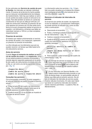 En los vehículos con Servicio de cambio de acei-
te flexible, los intervalos se calculan individual-
mente. El avance de la técnica ha hecho posible
que se reduzcan considerablemente los trabajos
de mantenimiento. Solo hay que realizar un servi-
cio de cambio de aceite cuando el vehículo lo ne-
cesita. Para ello también se tienen en cuenta las
condiciones en las que se utiliza el vehículo y el
estilo de conducción individual. El preaviso de ser-
vicio aparece por primera vez 30 días antes de la
fecha en la que corresponda realizar el servicio en
cuestión. Los kilómetros y el tiempo que faltan se
redondean siempre a 100 km y a días completos
respectivamente.
Preaviso de servicio
Si hubiera que realizar próximamente un servicio
de cambio de aceite o una inspección, aparecerá
un preaviso al conectar el encendido.
La cifra indicada son los kilómetros que aún se
pueden recorrer o el tiempo que falta hasta la fe-
cha del próximo servicio.
Aviso de servicio
Cuando llegue el momento de realizar un servi-
cio de cambio de aceite o una inspección, sona-
rá una señal acústica al conectar el encendido y
durante algunos segundos aparecerá en la panta-
lla del cuadro de instrumentos el símbolo de la lla-
ve fija , así como uno de los siguientes mensa-
jes ⇒ fig. 12:
¡Inspección ahora!
¡Cambio de aceite ahora!
¡Cambio de aceite e inspección ahora!
Consultar los servicios
Con el encendido conectado, el motor apagado y
el vehículo detenido se puede consultar el servicio
actual:
● Pulse la tecla  del cuadro de instrumentos
⇒ pág. 19 y manténgala pulsada hasta que en la
pantalla aparezca la palabra Servicio.
● Suelte la tecla  . En la pantalla se muestra el
mensaje de servicio actual.
La información sobre los servicios ⇒ fig. 13 tam-
bién se puede visualizar en el sistema de infotain-
ment mediante la tecla  y los botones de fun-
ción  y Servicio ⇒ pág. 30.
Reiniciar el indicador de intervalos de
servicio
Si el servicio de cambio de aceite o la inspección
no los ha realizado un concesionario Volkswagen,
se puede reiniciar el indicador tal y como se des-
cribe a continuación:
● Desconecte el encendido.
● Pulse y mantenga pulsada la tecla  del cua-
dro de instrumentos ⇒ pág. 19.
● Vuelva a conectar el encendido.
● Suelte la tecla  cuando en la pantalla del
cuadro de instrumentos aparezca uno de los si-
guientes mensajes:
¿Reiniciar servicio de cambio de
aceite?
¿Seguro que desea reiniciar el Servi-
cio de Insp.?
● Para confirmar, pulse la tecla  del cuadro de
instrumentos ⇒ pág. 19.
El mensaje de servicio se apaga al cabo de
unos segundos tras poner el motor en mar-
cha o pulsando la tecla  de la palanca del
limpiacristales o la tecla  del volante multifun-
ción ⇒ pág. 25.
En los vehículos con Servicio flexible, si la
batería estuvo desembornada durante un pe-
riodo de tiempo largo, no será posible calcular el
tiempo que falta para el próximo servicio. De ahí
que el indicador de intervalos de servicio pueda
mostrar cálculos incorrectos. En este caso habrá
que tener en cuenta los intervalos de manteni-
miento máximos permitidos ⇒ cuaderno Plan de
Mantenimiento. 
Cuadro general del vehículo
24
C
O
P
I
A
 