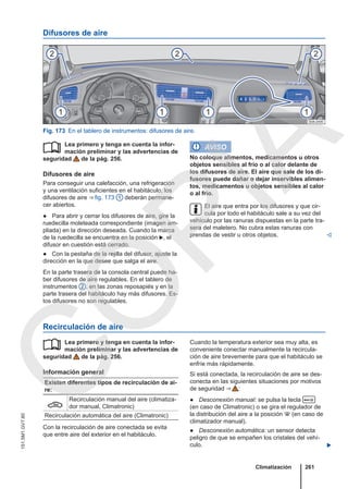 Difusores de aire
Fig. 173 En el tablero de instrumentos: difusores de aire.
Lea primero y tenga en cuenta la infor-
mación preliminar y las advertencias de
seguridad de la pág. 256.
Difusores de aire
Para conseguir una calefacción, una refrigeración
y una ventilación suficientes en el habitáculo, los
difusores de aire ⇒ fig. 173 1 deberán permane-
cer abiertos.
● Para abrir y cerrar los difusores de aire, gire la
ruedecilla moleteada correspondiente (imagen am-
pliada) en la dirección deseada. Cuando la marca
de la ruedecilla se encuentra en la posición , el
difusor en cuestión está cerrado.
● Con la pestaña de la rejilla del difusor, ajuste la
dirección en la que desee que salga el aire.
En la parte trasera de la consola central puede ha-
ber difusores de aire regulables. En el tablero de
instrumentos 2 , en las zonas reposapiés y en la
parte trasera del habitáculo hay más difusores. Es-
tos difusores no son regulables.
 AVISO
No coloque alimentos, medicamentos u otros
objetos sensibles al frío o al calor delante de
los difusores de aire. El aire que sale de los di-
fusores puede dañar o dejar inservibles alimen-
tos, medicamentos u objetos sensibles al calor
o al frío.
El aire que entra por los difusores y que cir-
cula por todo el habitáculo sale a su vez del
vehículo por las ranuras dispuestas en la parte tra-
sera del maletero. No cubra estas ranuras con
prendas de vestir u otros objetos. 
Recirculación de aire
Lea primero y tenga en cuenta la infor-
mación preliminar y las advertencias de
seguridad de la pág. 256.
Información general
Existen diferentes tipos de recirculación de ai-
re:

Recirculación manual del aire (climatiza-
dor manual, Climatronic)
Recirculación automática del aire (Climatronic)
Con la recirculación de aire conectada se evita
que entre aire del exterior en el habitáculo.
 Cuando la temperatura exterior sea muy alta, es
conveniente conectar manualmente la recircula-
ción de aire brevemente para que el habitáculo se
enfríe más rápidamente.
Si está conectada, la recirculación de aire se des-
conecta en las siguientes situaciones por motivos
de seguridad ⇒  :
● Desconexión manual: se pulsa la tecla 
(en caso de Climatronic) o se gira el regulador de
la distribución del aire a la posición  (en caso de
climatizador manual).
● Desconexión automática: un sensor detecta
peligro de que se empañen los cristales del vehí-
culo. 
Climatización 261
151.5M1.GV7.60
C
O
P
I
A
 