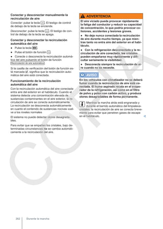 Conectar y desconectar manualmente la
recirculación de aire
Conectar: pulse la tecla  . El testigo de control
de debajo de la tecla se enciende.
Desconectar: pulse la tecla  . El testigo de con-
trol de debajo de la tecla se apaga.
Conectar y desconectar la recirculación
automática del aire
● Pulse la tecla  .
● Pulse el botón de función  .
● Conecte o desconecte la recirculación automá-
tica del aire pulsando el botón de función
Recirculación de aire automática .
Si la casilla de verificación del botón de función es-
tá marcada , significa que la recirculación auto-
mática del aire está conectada.
Funcionamiento de la recirculación
automática del aire
Con la recirculación automática del aire conectada
entra aire del exterior en el habitáculo. Cuando el
sistema detecta una concentración elevada de
sustancias contaminantes en el aire exterior, la re-
circulación de aire se conecta automáticamente.
La recirculación se desconecta automáticamente
en cuanto el contenido de sustancias nocivas vuel-
ve a los niveles normales
El sistema no puede detectar olores desagrada-
bles.
Para evitar que se empañen los cristales, bajo de-
terminadas circunstancias no se cambia automáti-
camente a la recirculación del aire.
ADVERTENCIA
El aire viciado puede provocar rápidamente
la fatiga del conductor y reducir su capacidad
de concentración, lo que podría provocar co-
lisiones, accidentes y lesiones graves.
● No deje nunca conectada la recirculación
de aire durante mucho tiempo, ya que mien-
tras tanto no entra aire del exterior en el habi-
táculo.
● Con la refrigeración desconectada y la re-
circulación de aire conectada, los cristales
pueden empañarse muy rápidamente y difi-
cultar seriamente la visibilidad.
● Desconecte siempre la recirculación de ai-
re cuando no se necesite.
AVISO
En los vehículos con climatizador no se deberá
fumar cuando la recirculación de aire esté co-
nectada. El humo aspirado recala en el evapo-
rador de la refrigeración, así como en el filtro
de polvo y polen con carbón activo, y produce
olores desagradables de forma permanente.
Mientras la marcha atrás está engranada y
durante el barrido automático del limpialava-
cristales, la recirculación de aire se conecta breve-
mente para evitar que penetren gases de escape
en el habitáculo. 
Durante la marcha
262
C
O
P
I
A
 