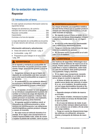 En la estación de servicio
Repostar
 Introducción al tema
En este capítulo encontrará información sobre los
siguientes temas:
Testigos de advertencia y de control e
indicador del nivel de combustible . . . . . . . . . . 264
Repostar combustible . . . . . . . . . . . . . . . . . . . . 265
Capacidades . . . . . . . . . . . . . . . . . . . . . . . . . . . 266
Controles a la hora de repostar . . . . . . . . . . . . 266
La tapa del depósito de combustible se encuentra
en el lado derecho del vehículo, en la zona trase-
ra.
Información adicional y advertencias:
● Vistas del exterior del vehículo ⇒ pág. 6
● Combustible ⇒ pág. 267
● Preparativos para trabajar en el vano motor
⇒ pág. 269
ADVERTENCIA
Si se reposta y manipula el combustible de
forma incorrecta, se pueden provocar explo-
siones, fuego, quemaduras graves y otras le-
siones.
● Asegúrese siempre de que el tapón del
depósito de combustible esté bien cerrado
para evitar que el combustible se evapore o
se derrame.
● El combustible es una sustancia altamen-
te explosiva y fácilmente inflamable, y puede
provocar quemaduras graves y otras lesio-
nes.
● Si, al repostar, el motor no está apagado o
no se introduce completamente la pistola del
surtidor en la boca de carga del depósito, el
combustible podría salpicar o rebosar. Esto
podría provocar un incendio, una explosión,
quemaduras graves y otras lesiones.
● Al repostar apague el teléfono móvil, el
dispositivo de radiocomunicación y otros
equipos de radiofrecuencia. Las radiaciones
electromagnéticas podrían producir chispas
y causar un incendio.
● No suba nunca al vehículo durante el re-
postaje. Si en algún caso excepcional le re-
sultara imprescindible subir, antes de volver
a sujetar la pistola del surtidor, cierre la puer-
ADVERTENCIA (continuación)
ta y toque al hacerlo una superficie metálica.
De esta forma evitará que se puedan producir
chispas por descarga electrostática y un po-
sible incendio al repostar.
● No reposte nunca ni llene un bidón de re-
serva cerca de llamas desprotegidas, chispas
u objetos incandescentes (p. ej., un cigarri-
llo).
● Al repostar evite descargas electroestáti-
cas y radiaciones electromagnéticas.
● Tenga en cuenta las indicaciones de segu-
ridad de la estación de servicio.
● No derrame nunca combustible en el vehí-
culo ni en el maletero.
ADVERTENCIA
Por motivos de seguridad, Volkswagen reco-
mienda no llevar bidones de reserva en el ve-
hículo. Podría salirse combustible del bidón
(esté lleno o vacío) e inflamarse, sobre todo
en caso de accidente. Esto podría provocar
una explosión, fuego y lesiones.
● Si, en algún caso excepcional, necesita
transportar combustible en un bidón de re-
serva, tenga en cuenta lo siguiente:
– Al llenar el bidón de reserva, no lo de-
posite nunca dentro del vehículo ni sobre
él, p. ej., en el maletero. Se podría produ-
cir una carga electrostática durante el lle-
nado e inflamar los vapores del combusti-
ble.
– Deposite siempre el bidón de reserva
en el suelo.
– Para llenar el bidón, introduzca la pisto-
la del surtidor en la boca de llenado todo
lo que se pueda.
– En el caso de bidones de metal, la pis-
tola del surtidor siempre deberá permane-
cer en contacto con el bidón a fin de evitar
una carga estática.
– Tenga en cuenta las disposiciones lega-
les relativas a la utilización, almacena-
miento y transporte de bidones de reser-
va. 
En la estación de servicio 263
151.5M1.GV7.60
C
O
P
I
A
 