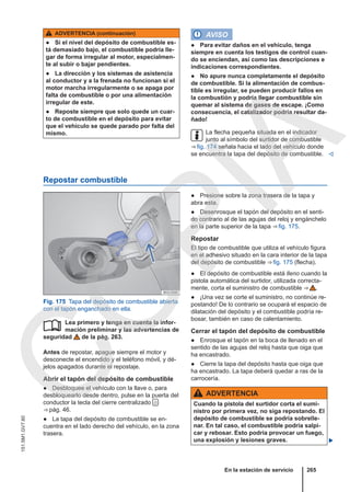 ADVERTENCIA (continuación)
● Si el nivel del depósito de combustible es-
tá demasiado bajo, el combustible podría lle-
gar de forma irregular al motor, especialmen-
te al subir o bajar pendientes.
● La dirección y los sistemas de asistencia
al conductor y a la frenada no funcionan si el
motor marcha irregularmente o se apaga por
falta de combustible o por una alimentación
irregular de este.
● Reposte siempre que solo quede un cuar-
to de combustible en el depósito para evitar
que el vehículo se quede parado por falta del
mismo.
AVISO
● Para evitar daños en el vehículo, tenga
siempre en cuenta los testigos de control cuan-
do se enciendan, así como las descripciones e
indicaciones correspondientes.
● No apure nunca completamente el depósito
de combustible. Si la alimentación de combus-
tible es irregular, se pueden producir fallos en
la combustión y podría llegar combustible sin
quemar al sistema de gases de escape. ¡Como
consecuencia, el catalizador podría resultar da-
ñado!
La flecha pequeña situada en el indicador
junto al símbolo del surtidor de combustible
⇒ fig. 174 señala hacia el lado del vehículo donde
se encuentra la tapa del depósito de combustible. 
Repostar combustible
Fig. 175 Tapa del depósito de combustible abierta
con el tapón enganchado en ella.
Lea primero y tenga en cuenta la infor-
mación preliminar y las advertencias de
seguridad de la pág. 263.
Antes de repostar, apague siempre el motor y
desconecte el encendido y el teléfono móvil, y dé-
jelos apagados durante el repostaje.
Abrir el tapón del depósito de combustible
● Desbloquee el vehículo con la llave o, para
desbloquearlo desde dentro, pulse en la puerta del
conductor la tecla del cierre centralizado 
⇒ pág. 46.
● La tapa del depósito de combustible se en-
cuentra en el lado derecho del vehículo, en la zona
trasera.

● Presione sobre la zona trasera de la tapa y
abra esta.
● Desenrosque el tapón del depósito en el senti-
do contrario al de las agujas del reloj y engánchelo
en la parte superior de la tapa ⇒ fig. 175.
Repostar
El tipo de combustible que utiliza el vehículo figura
en el adhesivo situado en la cara interior de la tapa
del depósito de combustible ⇒ fig. 175 (flecha).
● El depósito de combustible está lleno cuando la
pistola automática del surtidor, utilizada correcta-
mente, corta el suministro de combustible ⇒  .
● ¡Una vez se corte el suministro, no continúe re-
postando! De lo contrario se ocupará el espacio de
dilatación del depósito y el combustible podría re-
bosar, también en caso de calentamiento.
Cerrar el tapón del depósito de combustible
● Enrosque el tapón en la boca de llenado en el
sentido de las agujas del reloj hasta que oiga que
ha encastrado.
● Cierre la tapa del depósito hasta que oiga que
ha encastrado. La tapa deberá quedar a ras de la
carrocería.
ADVERTENCIA
Cuando la pistola del surtidor corta el sumi-
nistro por primera vez, no siga repostando. El
depósito de combustible se podría sobrelle-
nar. En tal caso, el combustible podría salpi-
car y rebosar. Esto podría provocar un fuego,
una explosión y lesiones graves. 
En la estación de servicio 265
151.5M1.GV7.60
C
O
P
I
A
 