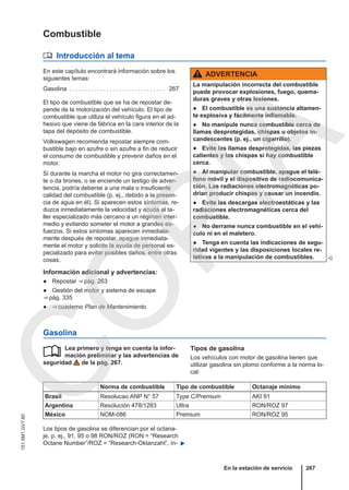 Combustible
 Introducción al tema
En este capítulo encontrará información sobre los
siguientes temas:
Gasolina . . . . . . . . . . . . . . . . . . . . . . . . . . . . . . . 267
El tipo de combustible que se ha de repostar de-
pende de la motorización del vehículo. El tipo de
combustible que utiliza el vehículo figura en el ad-
hesivo que viene de fábrica en la cara interior de la
tapa del depósito de combustible.
Volkswagen recomienda repostar siempre com-
bustible bajo en azufre o sin azufre a fin de reducir
el consumo de combustible y prevenir daños en el
motor.
Si durante la marcha el motor no gira correctamen-
te o da tirones, o se enciende un testigo de adver-
tencia, podría deberse a una mala o insuficiente
calidad del combustible (p. ej., debido a la presen-
cia de agua en él). Si aparecen estos síntomas, re-
duzca inmediatamente la velocidad y acuda al ta-
ller especializado más cercano a un régimen inter-
medio y evitando someter el motor a grandes es-
fuerzos. Si estos síntomas aparecen inmediata-
mente después de repostar, apague inmediata-
mente el motor y solicite la ayuda de personal es-
pecializado para evitar posibles daños, entre otras
cosas.
Información adicional y advertencias:
● Repostar ⇒ pág. 263
● Gestión del motor y sistema de escape
⇒ pág. 335
● ⇒ cuaderno Plan de Mantenimiento
ADVERTENCIA
La manipulación incorrecta del combustible
puede provocar explosiones, fuego, quema-
duras graves y otras lesiones.
● El combustible es una sustancia altamen-
te explosiva y fácilmente inflamable.
● No manipule nunca combustible cerca de
llamas desprotegidas, chispas u objetos in-
candescentes (p. ej., un cigarrillo).
● Evite las llamas desprotegidas, las piezas
calientes y las chispas si hay combustible
cerca.
● Al manipular combustible, apague el telé-
fono móvil y el dispositivo de radiocomunica-
ción. Las radiaciones electromagnéticas po-
drían producir chispas y causar un incendio.
● Evite las descargas electroestáticas y las
radiaciones electromagnéticas cerca del
combustible.
● No derrame nunca combustible en el vehí-
culo ni en el maletero.
● Tenga en cuenta las indicaciones de segu-
ridad vigentes y las disposiciones locales re-
lativas a la manipulación de combustibles. 
Gasolina
Lea primero y tenga en cuenta la infor-
mación preliminar y las advertencias de
seguridad de la pág. 267.
 Tipos de gasolina
Los vehículos con motor de gasolina tienen que
utilizar gasolina sin plomo conforme a la norma lo-
cal:
Norma de combustible Tipo de combustible Octanaje mínimo
Brasil Resolucao ANP N° 57 Type C/Premium AKI 91
Argentina Resolución 478/1283 Ultra RON/ROZ 97
México NOM-086 Premium RON/ROZ 95
Los tipos de gasolina se diferencian por el octana-
je, p. ej., 91, 95 o 98 RON/ROZ (RON = “Research
Octane Number”/ROZ = “Research-Oktanzahl”, ín- 
En la estación de servicio 267
151.5M1.GV7.60
C
O
P
I
A
 