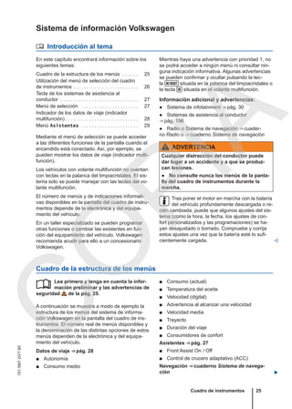 Sistema de información Volkswagen
 Introducción al tema
En este capítulo encontrará información sobre los
siguientes temas:
Cuadro de la estructura de los menús . . . . . . 25
Utilización del menú de selección del cuadro
de instrumentos . . . . . . . . . . . . . . . . . . . . . . . . . 26
Tecla de los sistemas de asistencia al
conductor . . . . . . . . . . . . . . . . . . . . . . . . . . . . . . 27
Menú de selección . . . . . . . . . . . . . . . . . . . . . . 27
Indicador de los datos de viaje (indicador
multifunción) . . . . . . . . . . . . . . . . . . . . . . . . . . . . 28
Menú Asistentes . . . . . . . . . . . . . . . . . . . . . . 29
Mediante el menú de selección se puede acceder
a las diferentes funciones de la pantalla cuando el
encendido está conectado. Así, por ejemplo, se
pueden mostrar los datos de viaje (indicador multi-
función).
Los vehículos con volante multifunción no cuentan
con teclas en la palanca del limpiacristales. El sis-
tema solo se puede manejar con las teclas del vo-
lante multifunción.
El número de menús y de indicaciones informati-
vas disponibles en la pantalla del cuadro de instru-
mentos depende de la electrónica y del equipa-
miento del vehículo.
En un taller especializado se pueden programar
otras funciones o cambiar las existentes en fun-
ción del equipamiento del vehículo. Volkswagen
recomienda acudir para ello a un concesionario
Volkswagen.
Mientras haya una advertencia con prioridad 1, no
se podrá acceder a ningún menú ni consultar nin-
guna indicación informativa. Algunas advertencias
se pueden confirmar y ocultar pulsando la tec-
la  situada en la palanca del limpiacristales o
la tecla  situada en el volante multifunción.
Información adicional y advertencias:
● Sistema de infotainment ⇒ pág. 30
● Sistemas de asistencia al conductor
⇒ pág. 196
● Radio o Sistema de navegación ⇒ cuader-
no Radio o ⇒ cuaderno Sistema de navegación
ADVERTENCIA
Cualquier distracción del conductor puede
dar lugar a un accidente y a que se produz-
can lesiones.
● No consulte nunca los menús de la panta-
lla del cuadro de instrumentos durante la
marcha.
Tras poner el motor en marcha con la batería
del vehículo profundamente descargada o re-
cién cambiada, puede que algunos ajustes del sis-
tema (como la hora, la fecha, los ajustes de con-
fort personalizados y las programaciones) se ha-
yan desajustado o borrado. Compruebe y corrija
estos ajustes una vez que la batería esté lo sufi-
cientemente cargada. 
Cuadro de la estructura de los menús
Lea primero y tenga en cuenta la infor-
mación preliminar y las advertencias de
seguridad de la pág. 25.
A continuación se muestra a modo de ejemplo la
estructura de los menús del sistema de informa-
ción Volkswagen en la pantalla del cuadro de ins-
trumentos. El número real de menús disponibles y
la denominación de las distintas opciones de estos
menús dependen de la electrónica y del equipa-
miento del vehículo.
Datos de viaje ⇒ pág. 28
■ Autonomía
■ Consumo medio
 ■ Consumo (actual)
■ Temperatura del aceite
■ Velocidad (digital)
■ Advertencia al alcanzar una velocidad
■ Velocidad media
■ Trayecto
■ Duración del viaje
■ Consumidores de confort
Asistentes ⇒ pág. 27
■ Front Assist On / Off
■ Control de crucero adaptativo (ACC)
Navegación ⇒ cuaderno Sistema de navega-
ción 
Cuadro de instrumentos 25
151.5M1.GV7.60
C
O
P
I
A
 