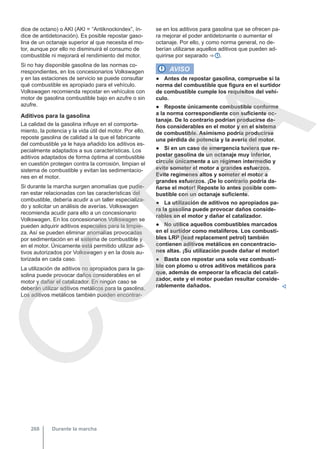 dice de octano) o AKI (AKI = “Antiknockindex”, ín-
dice de antidetonación). Es posible repostar gaso-
lina de un octanaje superior al que necesita el mo-
tor, aunque por ello no disminuirá el consumo de
combustible ni mejorará el rendimiento del motor.
Si no hay disponible gasolina de las normas co-
rrespondientes, en los concesionarios Volkswagen
y en las estaciones de servicio se puede consultar
qué combustible es apropiado para el vehículo.
Volkswagen recomienda repostar en vehículos con
motor de gasolina combustible bajo en azufre o sin
azufre.
Aditivos para la gasolina
La calidad de la gasolina influye en el comporta-
miento, la potencia y la vida útil del motor. Por ello,
reposte gasolina de calidad a la que el fabricante
del combustible ya le haya añadido los aditivos es-
pecialmente adaptados a sus características. Los
aditivos adaptados de forma óptima al combustible
en cuestión protegen contra la corrosión, limpian el
sistema de combustible y evitan las sedimentacio-
nes en el motor.
Si durante la marcha surgen anomalías que pudie-
ran estar relacionadas con las características del
combustible, debería acudir a un taller especializa-
do y solicitar un análisis de averías. Volkswagen
recomienda acudir para ello a un concesionario
Volkswagen. En los concesionarios Volkswagen se
pueden adquirir aditivos especiales para la limpie-
za. Así se pueden eliminar anomalías provocadas
por sedimentación en el sistema de combustible y
en el motor. Únicamente está permitido utilizar adi-
tivos autorizados por Volkswagen y en la dosis au-
torizada en cada caso.
La utilización de aditivos no apropiados para la ga-
solina puede provocar daños considerables en el
motor y dañar el catalizador. En ningún caso se
deberán utilizar aditivos metálicos para la gasolina.
Los aditivos metálicos también pueden encontrar-
se en los aditivos para gasolina que se ofrecen pa-
ra mejorar el poder antidetonante o aumentar el
octanaje. Por ello, y como norma general, no de-
berían utilizarse aquellos aditivos que pueden ad-
quirirse por separado ⇒  .
AVISO
● Antes de repostar gasolina, compruebe si la
norma del combustible que figura en el surtidor
de combustible cumple los requisitos del vehí-
culo.
● Reposte únicamente combustible conforme
a la norma correspondiente con suficiente oc-
tanaje. De lo contrario podrían producirse da-
ños considerables en el motor y en el sistema
de combustible. Asimismo podría producirse
una pérdida de potencia y la avería del motor.
● Si en un caso de emergencia tuviera que re-
postar gasolina de un octanaje muy inferior,
circule únicamente a un régimen intermedio y
evite someter el motor a grandes esfuerzos.
Evite regímenes altos y someter el motor a
grandes esfuerzos. ¡De lo contrario podría da-
ñarse el motor! Reposte lo antes posible com-
bustible con un octanaje suficiente.
● La utilización de aditivos no apropiados pa-
ra la gasolina puede provocar daños conside-
rables en el motor y dañar el catalizador.
● No utilice aquellos combustibles marcados
en el surtidor como metalíferos. Los combusti-
bles LRP (lead replacement petrol) también
contienen aditivos metálicos en concentracio-
nes altas. ¡Su utilización puede dañar el motor!
● Basta con repostar una sola vez combusti-
ble con plomo u otros aditivos metálicos para
que, además de empeorar la eficacia del catali-
zador, este y el motor puedan resultar conside-
rablemente dañados. 
Durante la marcha
268
C
O
P
I
A
 