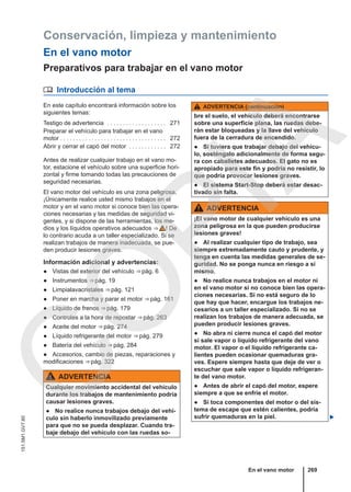 Conservación, limpieza y mantenimiento
En el vano motor
Preparativos para trabajar en el vano motor
 Introducción al tema
En este capítulo encontrará información sobre los
siguientes temas:
Testigo de advertencia . . . . . . . . . . . . . . . . . . . 271
Preparar el vehículo para trabajar en el vano
motor . . . . . . . . . . . . . . . . . . . . . . . . . . . . . . . . . . 272
Abrir y cerrar el capó del motor . . . . . . . . . . . . 272
Antes de realizar cualquier trabajo en el vano mo-
tor, estacione el vehículo sobre una superficie hori-
zontal y firme tomando todas las precauciones de
seguridad necesarias.
El vano motor del vehículo es una zona peligrosa.
¡Únicamente realice usted mismo trabajos en el
motor y en el vano motor si conoce bien las opera-
ciones necesarias y las medidas de seguridad vi-
gentes, y si dispone de las herramientas, los me-
dios y los líquidos operativos adecuados ⇒  ! De
lo contrario acuda a un taller especializado. Si se
realizan trabajos de manera inadecuada, se pue-
den producir lesiones graves.
Información adicional y advertencias:
● Vistas del exterior del vehículo ⇒ pág. 6
● Instrumentos ⇒ pág. 19
● Limpialavacristales ⇒ pág. 121
● Poner en marcha y parar el motor ⇒ pág. 161
● Líquido de frenos ⇒ pág. 179
● Controles a la hora de repostar ⇒ pág. 263
● Aceite del motor ⇒ pág. 274
● Líquido refrigerante del motor ⇒ pág. 279
● Batería del vehículo ⇒ pág. 284
● Accesorios, cambio de piezas, reparaciones y
modificaciones ⇒ pág. 322
ADVERTENCIA
Cualquier movimiento accidental del vehículo
durante los trabajos de mantenimiento podría
causar lesiones graves.
● No realice nunca trabajos debajo del vehí-
culo sin haberlo inmovilizado previamente
para que no se pueda desplazar. Cuando tra-
baje debajo del vehículo con las ruedas so-
ADVERTENCIA (continuación)
bre el suelo, el vehículo deberá encontrarse
sobre una superficie plana, las ruedas debe-
rán estar bloqueadas y la llave del vehículo
fuera de la cerradura de encendido.
● Si tuviera que trabajar debajo del vehícu-
lo, sosténgalo adicionalmente de forma segu-
ra con caballetes adecuados. El gato no es
apropiado para este fin y podría no resistir, lo
que podría provocar lesiones graves.
● El sistema Start-Stop deberá estar desac-
tivado sin falta.
ADVERTENCIA
¡El vano motor de cualquier vehículo es una
zona peligrosa en la que pueden producirse
lesiones graves!
● Al realizar cualquier tipo de trabajo, sea
siempre extremadamente cauto y prudente, y
tenga en cuenta las medidas generales de se-
guridad. No se ponga nunca en riesgo a sí
mismo.
● No realice nunca trabajos en el motor ni
en el vano motor si no conoce bien las opera-
ciones necesarias. Si no está seguro de lo
que hay que hacer, encargue los trabajos ne-
cesarios a un taller especializado. Si no se
realizan los trabajos de manera adecuada, se
pueden producir lesiones graves.
● No abra ni cierre nunca el capó del motor
si sale vapor o líquido refrigerante del vano
motor. El vapor o el líquido refrigerante ca-
lientes pueden ocasionar quemaduras gra-
ves. Espere siempre hasta que deje de ver o
escuchar que sale vapor o líquido refrigeran-
te del vano motor.
● Antes de abrir el capó del motor, espere
siempre a que se enfríe el motor.
● Si toca componentes del motor o del sis-
tema de escape que estén calientes, podría
sufrir quemaduras en la piel. 
En el vano motor 269
151.5M1.GV7.60
C
O
P
I
A
 