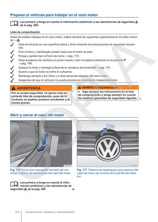 Preparar el vehículo para trabajar en el vano motor
Lea primero y tenga en cuenta la información preliminar y las advertencias de seguridad
de la pág. 269.
Lista de comprobación
Antes de realizar trabajos en el vano motor, realice siempre las siguientes operaciones en el orden indica-
do ⇒  :
 Sitúe el vehículo en una superficie plana y firme tomando las precauciones de seguridad necesa-
rias.
 Pise el freno y manténgalo pisado hasta que el motor se pare.
 Ponga y apriete bien el freno de mano ⇒ pág. 179.
 Sitúe la palanca de cambios en punto muerto o bien la palanca selectora en la posición P
⇒ pág. 168.
 Apague el motor y extraiga la llave de la cerradura de encendido ⇒ pág. 161.
 Espere a que el motor se enfríe lo suficiente.
 Mantenga siempre a los niños y a otras personas alejados del vano motor.
 Asegúrese de que el vehículo no pueda ponerse en movimiento inesperadamente.

ADVERTENCIA
Por su propia seguridad, no ignore esta im-
portante lista de comprobación, pues de lo
contrario se podrían producir accidentes y le-
siones graves.
ADVERTENCIA (continuación)
● Siga siempre las indicaciones de la lista
de comprobación y tenga siempre en cuenta
las medidas generales de seguridad vigentes. 
Abrir y cerrar el capó del motor
Fig. 176 En la zona reposapiés del lado del con-
ductor: palanca de desbloqueo del capó del motor.
Fig. 177 Palanca de desbloqueo para apertura del
capó del motor por encima de la parrilla del radia-
dor.
Lea primero y tenga en cuenta la infor-
mación preliminar y las advertencias de
seguridad de la pág. 269. 

Conservación, limpieza y mantenimiento
272
C
O
P
I
A
 