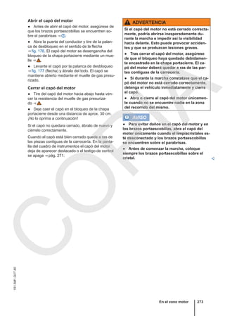 Abrir el capó del motor
● Antes de abrir el capó del motor, asegúrese de
que los brazos portaescobillas se encuentren so-
bre el parabrisas ⇒  .
● Abra la puerta del conductor y tire de la palan-
ca de desbloqueo en el sentido de la flecha
⇒ fig. 176. El capó del motor se desengancha del
bloqueo de la chapa portacierre mediante un mue-
lle ⇒  .
● Levante el capó por la palanca de desbloqueo
⇒ fig. 177 (flecha) y ábralo del todo. El capó se
mantiene abierto mediante el muelle de gas presu-
rizado.
Cerrar el capó del motor
● Tire del capó del motor hacia abajo hasta ven-
cer la resistencia del muelle de gas presuriza-
do ⇒  .
● Deje caer el capó en el bloqueo de la chapa
portacierre desde una distancia de aprox. 30 cm.
¡No lo oprima a continuación!
Si el capó no quedara cerrado, ábralo de nuevo y
ciérrelo correctamente.
Cuando el capó está bien cerrado queda a ras de
las piezas contiguas de la carrocería. En la panta-
lla del cuadro de instrumentos el capó del motor
deja de aparecer destacado o el testigo de control
se apaga ⇒ pág. 271.
ADVERTENCIA
Si el capó del motor no está cerrado correcta-
mente, podría abrirse inesperadamente du-
rante la marcha e impedir así la visibilidad
hacia delante. Esto puede provocar acciden-
tes y que se produzcan lesiones graves.
● Tras cerrar el capó del motor, asegúrese
de que el bloqueo haya quedado debidamen-
te encastrado en la chapa portacierre. El ca-
pó del motor deberá quedar a ras de las par-
tes contiguas de la carrocería.
● Si durante la marcha constatase que el ca-
pó del motor no está cerrado correctamente,
detenga el vehículo inmediatamente y cierre
el capó.
● Abra o cierre el capó del motor únicamen-
te cuando no se encuentre nadie en la zona
del recorrido del mismo.
AVISO
● Para evitar daños en el capó del motor y en
los brazos portaescobillas, abra el capó del
motor únicamente cuando el limpiacristales es-
té desconectado y los brazos portaescobillas
se encuentren sobre el parabrisas.
● Antes de comenzar la marcha, coloque
siempre los brazos portaescobillas sobre el
cristal. 
En el vano motor 273
151.5M1.GV7.60
C
O
P
I
A
 